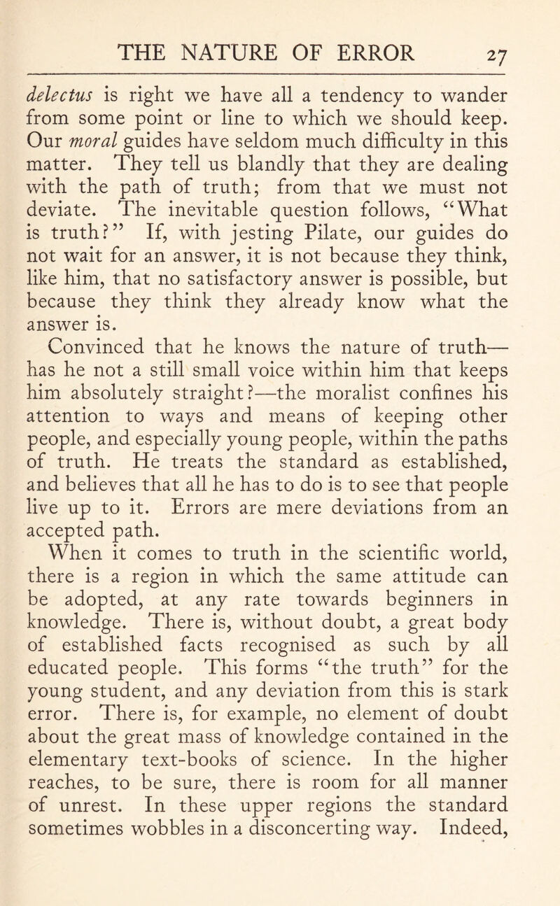 delectus is right we have all a tendency to wander from some point or line to which we should keep. Our moral guides have seldom much difficulty in this matter. They tell us blandly that they are dealing with the path of truth; from that we must not deviate. The inevitable question follows, “What is truth?5’ If, with jesting Pilate, our guides do not wait for an answer, it is not because they think, like him, that no satisfactory answer is possible, but because they think they already know what the answer is. Convinced that he knows the nature of truth— has he not a still small voice within him that keeps him absolutely straight?—the moralist confines his attention to ways and means of keeping other people, and especially young people, within the paths of truth. He treats the standard as established, and believes that all he has to do is to see that people live up to it. Errors are mere deviations from an accepted path. When it comes to truth in the scientific world, there is a region in which the same attitude can be adopted, at any rate towards beginners in knowledge. There is, without doubt, a great body of established facts recognised as such by all educated people. This forms “the truth” for the young student, and any deviation from this is stark error. There is, for example, no element of doubt about the great mass of knowledge contained in the elementary text-books of science. In the higher reaches, to be sure, there is room for all manner of unrest. In these upper regions the standard sometimes wobbles in a disconcerting way. Indeed,