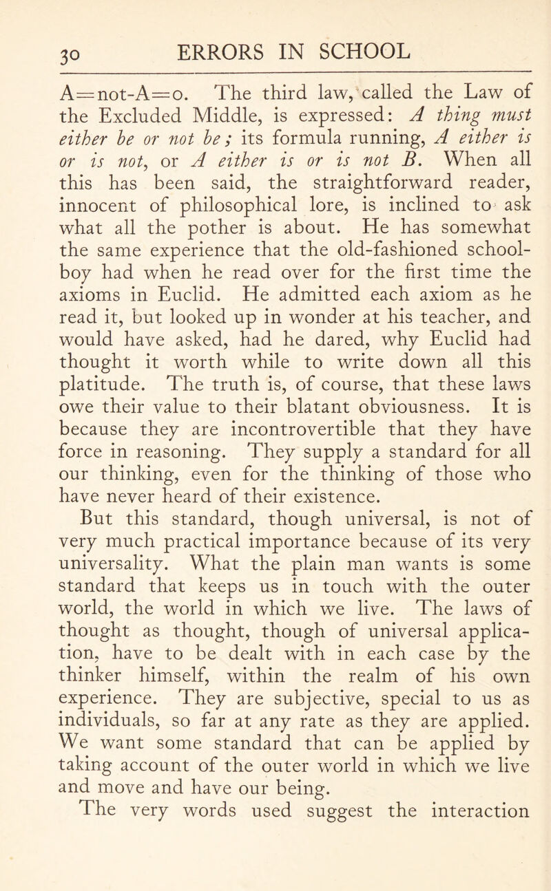 A—not-A=o. The third law, called the Law of the Excluded Middle, is expressed: A thing must either he or not be; its formula running, A either is or is not, or A either is or is not B. When all this has been said, the straightforward reader, innocent of philosophical lore, is inclined toj ask what all the pother is about. He has somewhat the same experience that the old-fashioned school¬ boy had when he read over for the first time the axioms in Euclid. He admitted each axiom as he read it, but looked up in wonder at his teacher, and would have asked, had he dared, why Euclid had thought it worth while to write down all this platitude. The truth is, of course, that these laws owe their value to their blatant obviousness. It is because they are incontrovertible that they have force in reasoning. They supply a standard for all our thinking, even for the thinking of those who have never heard of their existence. But this standard, though universal, is not of very much practical importance because of its very universality. What the plain man wants is some standard that keeps us in touch with the outer world, the world in which we live. The laws of thought as thought, though of universal applica¬ tion, have to be dealt with in each case by the thinker himself, within the realm of his own experience. They are subjective, special to us as individuals, so far at any rate as they are applied. We want some standard that can be applied by taking account of the outer world in which we live and move and have our being. The very words used suggest the interaction