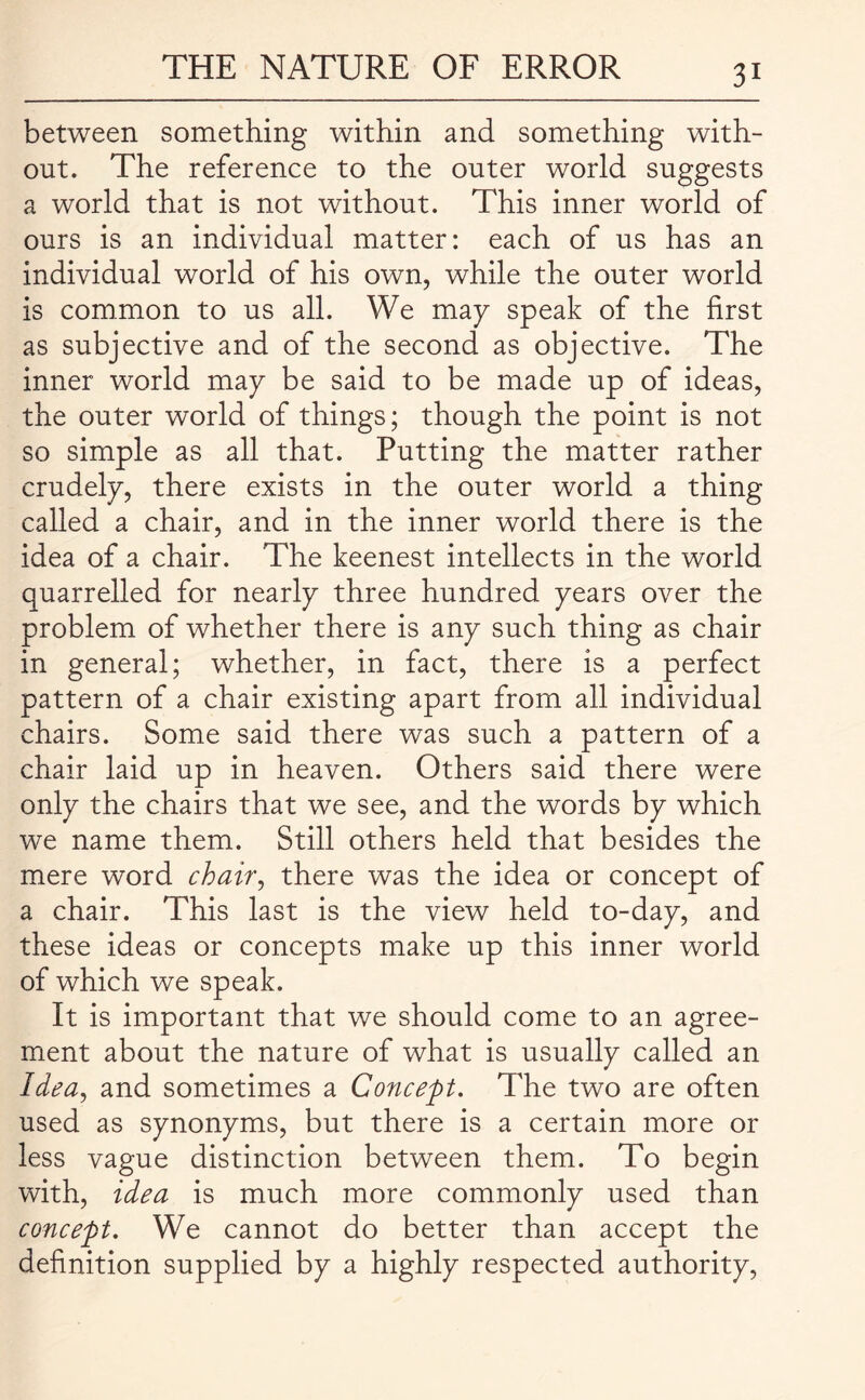 between something within and something with¬ out. The reference to the outer world suggests a world that is not without. This inner world of ours is an individual matter: each of us has an individual world of his own, while the outer world is common to us all. We may speak of the first as subjective and of the second as objective. The inner world may be said to be made up of ideas, the outer world of things; though the point is not so simple as all that. Putting the matter rather crudely, there exists in the outer world a thing called a chair, and in the inner world there is the idea of a chair. The keenest intellects in the world quarrelled for nearly three hundred years over the problem of whether there is any such thing as chair in general; whether, in fact, there is a perfect pattern of a chair existing apart from all individual chairs. Some said there was such a pattern of a chair laid up in heaven. Others said there were only the chairs that we see, and the words by which we name them. Still others held that besides the mere word chair, there was the idea or concept of a chair. This last is the view held to-day, and these ideas or concepts make up this inner world of which we speak. It is important that we should come to an agree¬ ment about the nature of what is usually called an Idea, and sometimes a Concept. The two are often used as synonyms, but there is a certain more or less vague distinction between them. To begin with, idea is much more commonly used than concept. We cannot do better than accept the definition supplied by a highly respected authority,