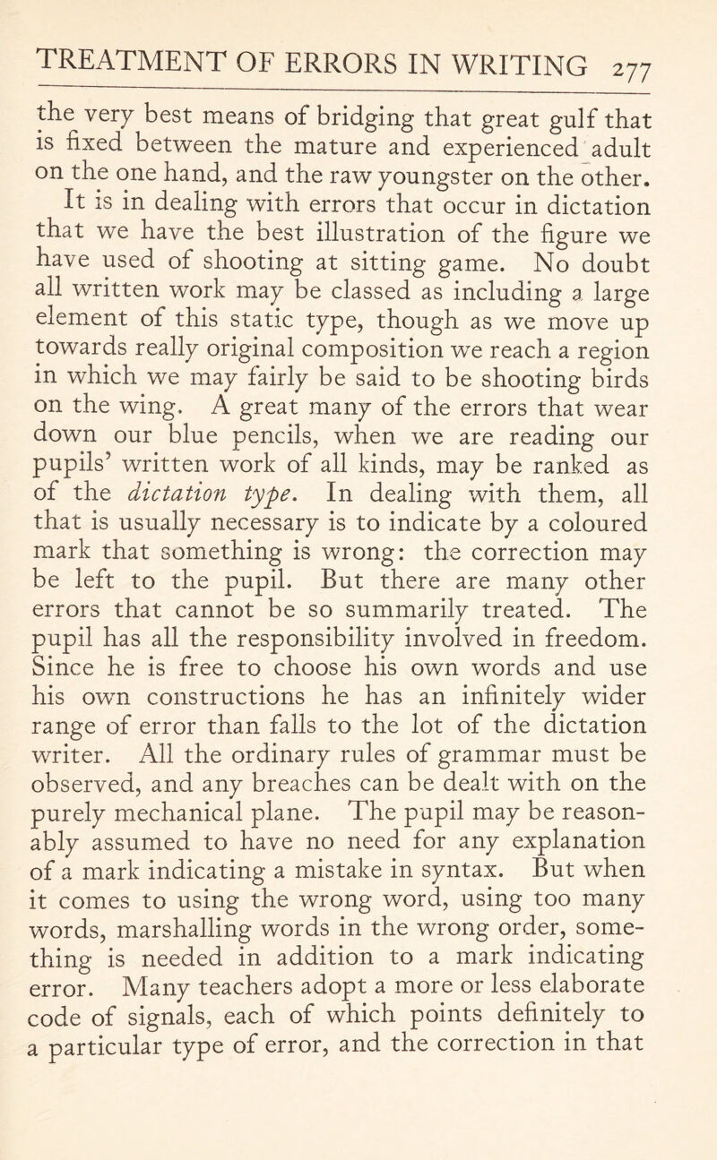 the very best means of bridging that great gulf that is fixed between the mature and experienced adult on the one hand, and the raw youngster on the other. It is in dealing with errors that occur in dictation that we have the best illustration of the figure we have used of shooting at sitting game. No doubt all written work may be classed as including a large element of this static type, though as we move up towards really original composition we reach a region in which we may fairly be said to be shooting birds on the wing. A great many of the errors that wear down our blue pencils, when we are reading our pupils' written work of all kinds, may be ranked as of the dictation type. In dealing with them, all that is usually necessary is to indicate by a coloured mark that something is wrong: the correction may be left to the pupil. But there are many other errors that cannot be so summarily treated. The pupil has all the responsibility involved in freedom. Since he is free to choose his own words and use his own constructions he has an infinitely wider range of error than falls to the lot of the dictation writer. All the ordinary rules of grammar must be observed, and any breaches can be dealt with on the purely mechanical plane. The pupil may be reason¬ ably assumed to have no need for any explanation of a mark indicating a mistake in syntax. But when it comes to using the wrong word, using too many words, marshalling words in the wrong order, some¬ thing is needed in addition to a mark indicating error. Many teachers adopt a more or less elaborate code of signals, each of which points definitely to a particular type of error, and the correction in that