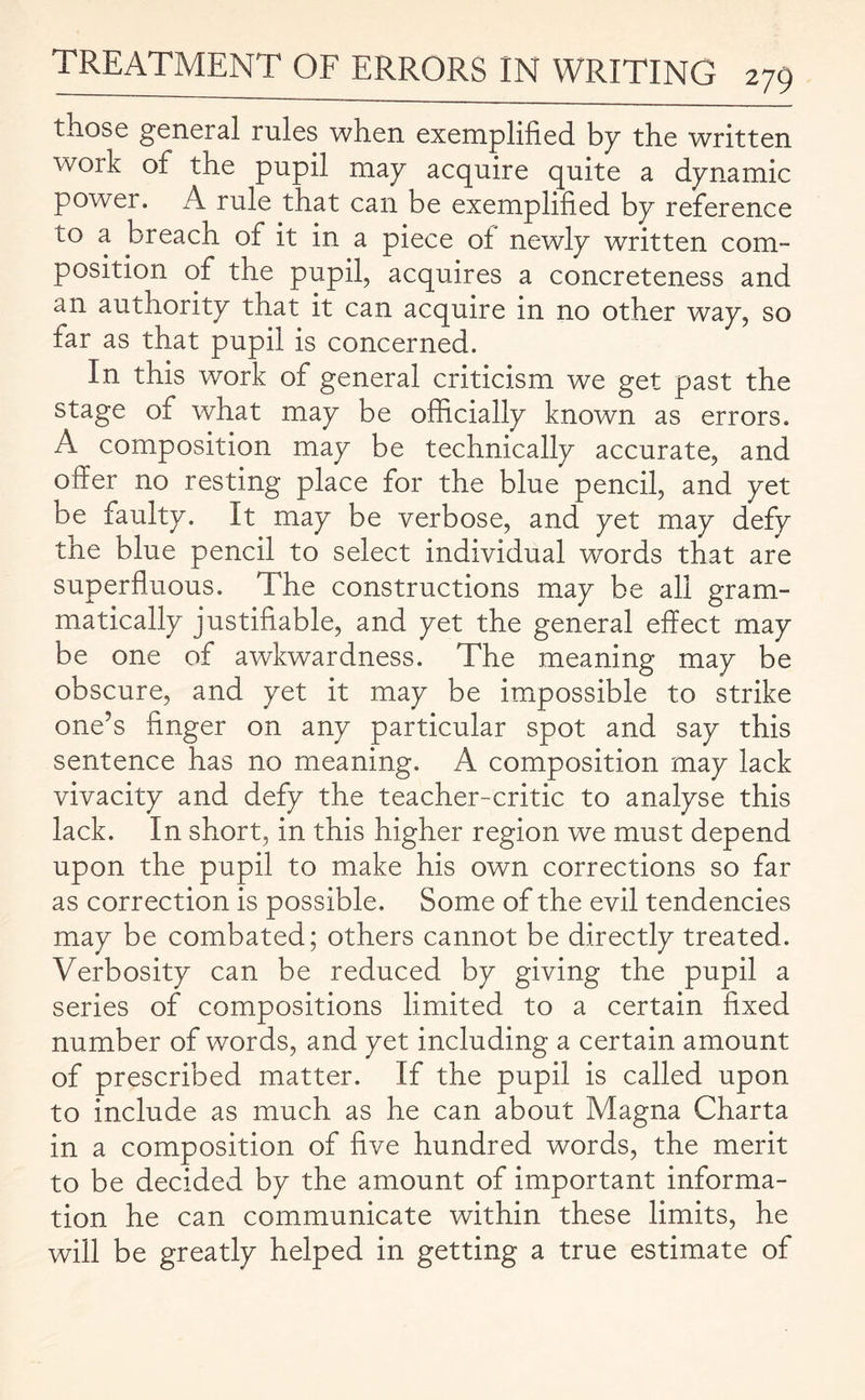 those general rules when exemplified by the written woik of the pupil may acquire quite a dynamic power. A rule that can be exemplified by reference to a breach of it in a piece of newly written com- position of the pupil, acquires a concreteness and an authority that it can acquire in no other way, so far as that pupil is concerned. In this work of general criticism we get past the stage of what may be officially known as errors. A composition may be technically accurate, and offer no resting place for the blue pencil, and yet be faulty. It may be verbose, and yet may defy the blue pencil to select individual words that are superfluous. The constructions may be all gram¬ matically justifiable, and yet the general effect may be one of awkwardness. The meaning may be obscure, and yet it may be impossible to strike one’s finger on any particular spot and say this sentence has no meaning. A composition may lack vivacity and defy the teacher-critic to analyse this lack. In short, in this higher region we must depend upon the pupil to make his own corrections so far as correction is possible. Some of the evil tendencies may be combated; others cannot be directly treated. Verbosity can be reduced by giving the pupil a series of compositions limited to a certain fixed number of words, and yet including a certain amount of prescribed matter. If the pupil is called upon to include as much as he can about Magna Charta in a composition of five hundred words, the merit to be decided by the amount of important informa¬ tion he can communicate within these limits, he will be greatly helped in getting a true estimate of