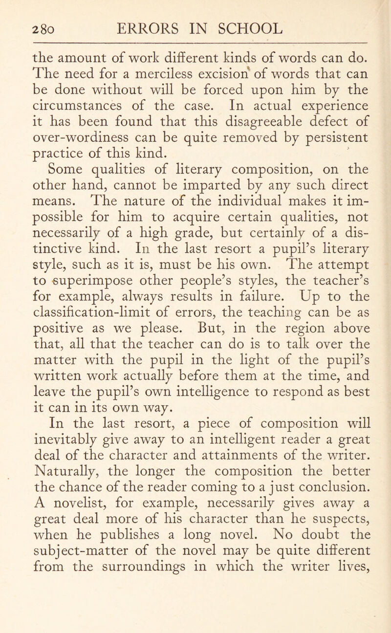 the amount of work different kinds of words can do. The need for a merciless excision of words that can be done without will be forced upon him by the circumstances of the case. In actual experience it has been found that this disagreeable defect of over-wordiness can be quite removed bp persistent practice of this kind. Some qualities of literary composition, on the other hand, cannot be imparted by any such direct means. The nature of the individual makes it im¬ possible for him to acquire certain qualities, not necessarily of a high grade, but certainly of a dis¬ tinctive kind. In the last resort a pupil’s literary style, such as it is, must be his own. The attempt to superimpose other people’s styles, the teacher’s for example, always results in failure. Up to the classification-limit of errors, the teaching can be as positive as we please. But, in the region above that, all that the teacher can do is to talk over the matter with the pupil in the light of the pupil’s written work actually before them at the time, and leave the pupil’s own intelligence to respond as best it can in its own way. In the last resort, a piece of composition will inevitably give away to an intelligent reader a great deal of the character and attainments of the writer. Naturally, the longer the composition the better the chance of the reader coming to a just conclusion. A novelist, for example, necessarily gives away a great deal more of his character than he suspects, when he publishes a long novel. No doubt the subject-matter of the novel may be quite different from the surroundings in which the writer lives,