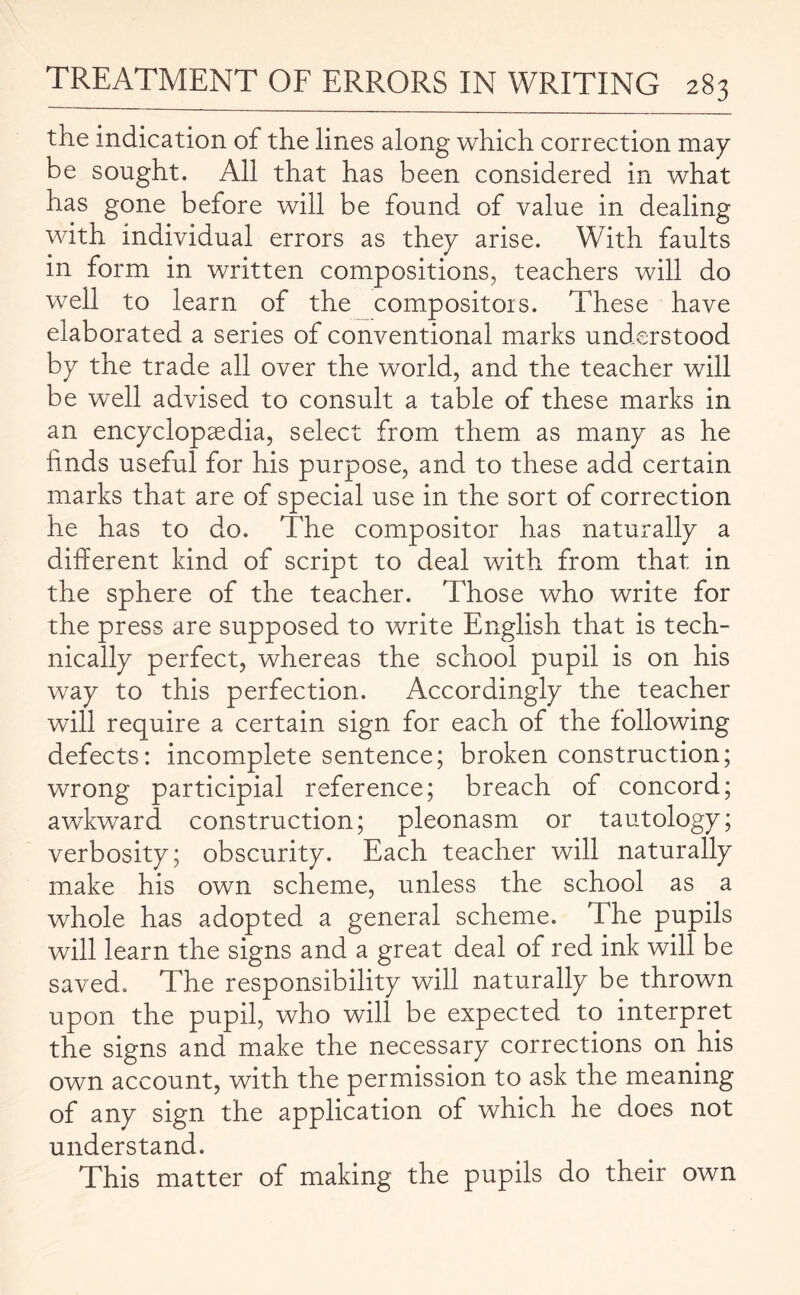 the indication of the lines along which correction may be sought. All that has been considered in what has gone before will be found of value in dealing with individual errors as they arise. With faults in form in written compositions, teachers will do well to learn of the compositors. These have elaborated a series of conventional marks understood by the trade all over the world, and the teacher will be well advised to consult a table of these marks in an encyclopaedia, select from them as many as he finds useful for his purpose, and to these add certain marks that are of special use in the sort of correction he has to do. The compositor has naturally a different kind of script to deal with from that in the sphere of the teacher. Those who write for the press are supposed to write English that is tech¬ nically perfect, whereas the school pupil is on his way to this perfection. Accordingly the teacher will require a certain sign for each of the following defects: incomplete sentence; broken construction; wrong participial reference; breach of concord; awkward construction; pleonasm or tautology; verbosity; obscurity. Each teacher will naturally make his own scheme, unless the school as a whole has adopted a general scheme. The pupils will learn the signs and a great deal of red ink will be saved. The responsibility will naturally be thrown upon the pupil, who will be expected to interpret the signs and make the necessary corrections on his own account, with the permission to ask the meaning of any sign the application of which he does not understand. This matter of making the pupils do their own