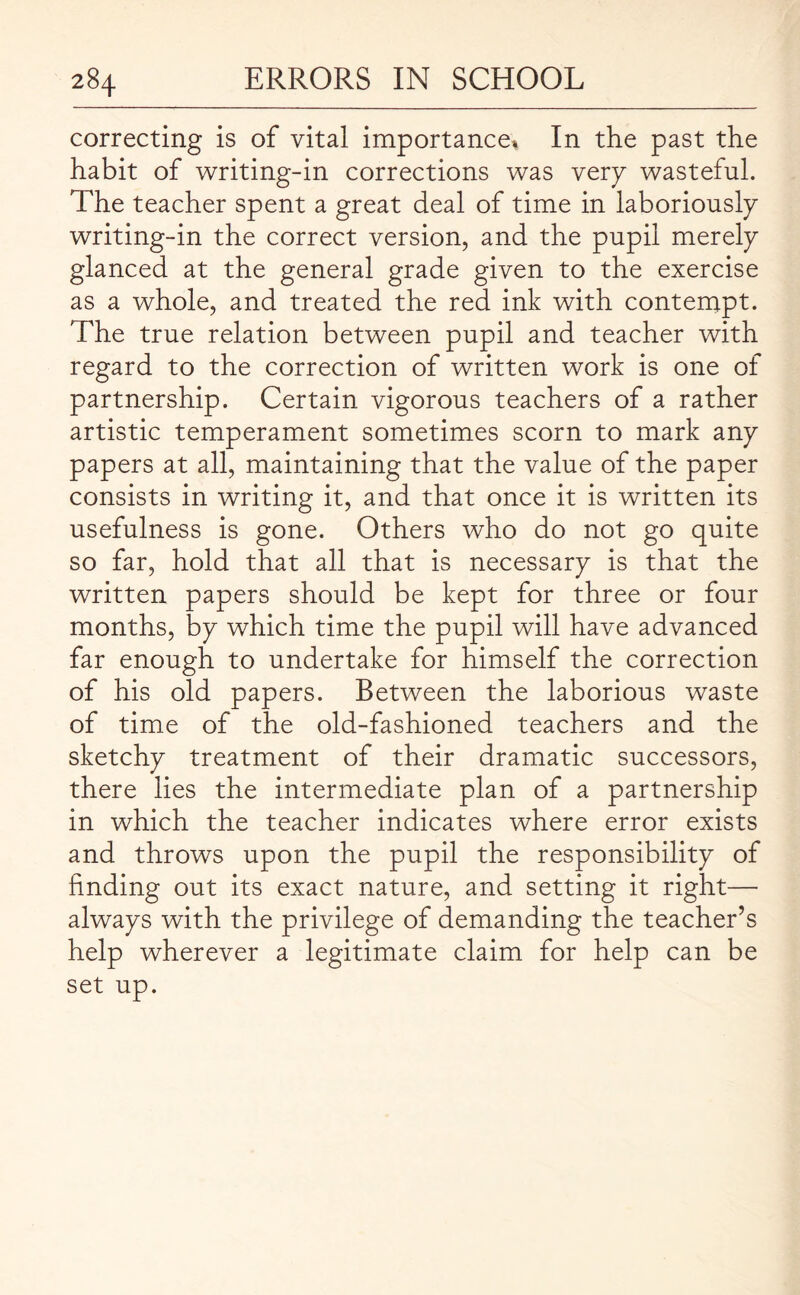 correcting is of vital importance* In the past the habit of writing-in corrections was very wasteful. The teacher spent a great deal of time in laboriously writing-in the correct version, and the pupil merely glanced at the general grade given to the exercise as a whole, and treated the red ink with contempt. The true relation between pupil and teacher with regard to the correction of written work is one of partnership. Certain vigorous teachers of a rather artistic temperament sometimes scorn to mark any papers at all, maintaining that the value of the paper consists in writing it, and that once it is written its usefulness is gone. Others who do not go quite so far, hold that all that is necessary is that the written papers should be kept for three or four months, by which time the pupil will have advanced far enough to undertake for himself the correction of his old papers. Between the laborious waste of time of the old-fashioned teachers and the sketchy treatment of their dramatic successors, there lies the intermediate plan of a partnership in which the teacher indicates where error exists and throws upon the pupil the responsibility of finding out its exact nature, and setting it right— always with the privilege of demanding the teacher’s help wherever a legitimate claim for help can be set up.