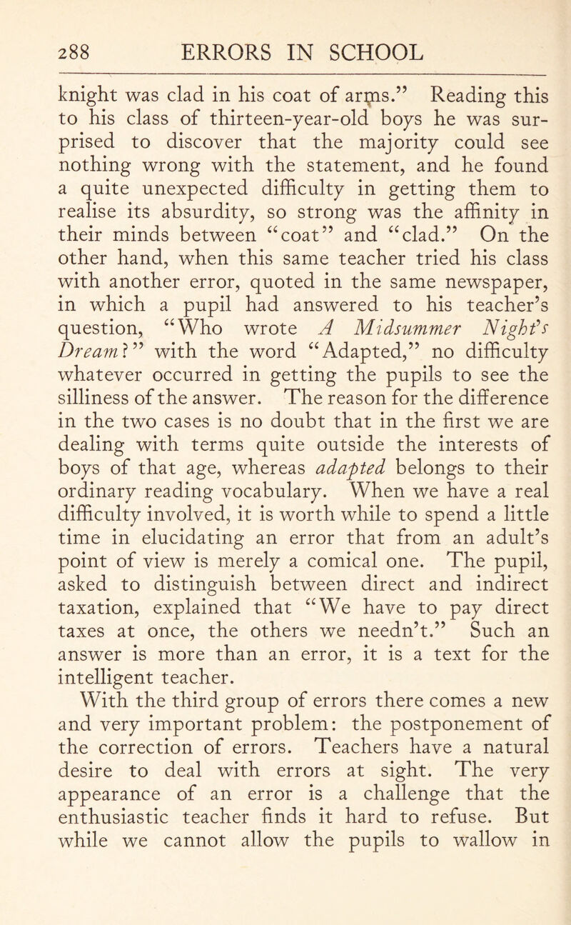 knight was clad in his coat of artns.” Reading this to his class of thirteen-year-old boys he was sur¬ prised to discover that the majority could see nothing wrong with the statement, and he found a quite unexpected difficulty in getting them to realise its absurdity, so strong was the affinity in their minds between “coat” and “clad.” On the other hand, when this same teacher tried his class with another error, quoted in the same newspaper, in which a pupil had answered to his teacher’s question, “Who wrote A Midsummer Night’s Dreaml” with the word “Adapted,” no difficulty whatever occurred in getting the pupils to see the silliness of the answer. The reason for the difference in the two cases is no doubt that in the first we are dealing with terms quite outside the interests of boys of that age, whereas adapted belongs to their ordinary reading vocabulary. When we have a real difficulty involved, it is worth while to spend a little time in elucidating an error that from an adult’s point of view is merely a comical one. The pupil, asked to distinguish between direct and indirect taxation, explained that “We have to pay direct taxes at once, the others we needn’t.” Such an answer is more than an error, it is a text for the intelligent teacher. With the third group of errors there comes a new and very important problem: the postponement of the correction of errors. Teachers have a natural desire to deal with errors at sight. The very appearance of an error is a challenge that the enthusiastic teacher finds it hard to refuse. But while we cannot allow the pupils to wallow in