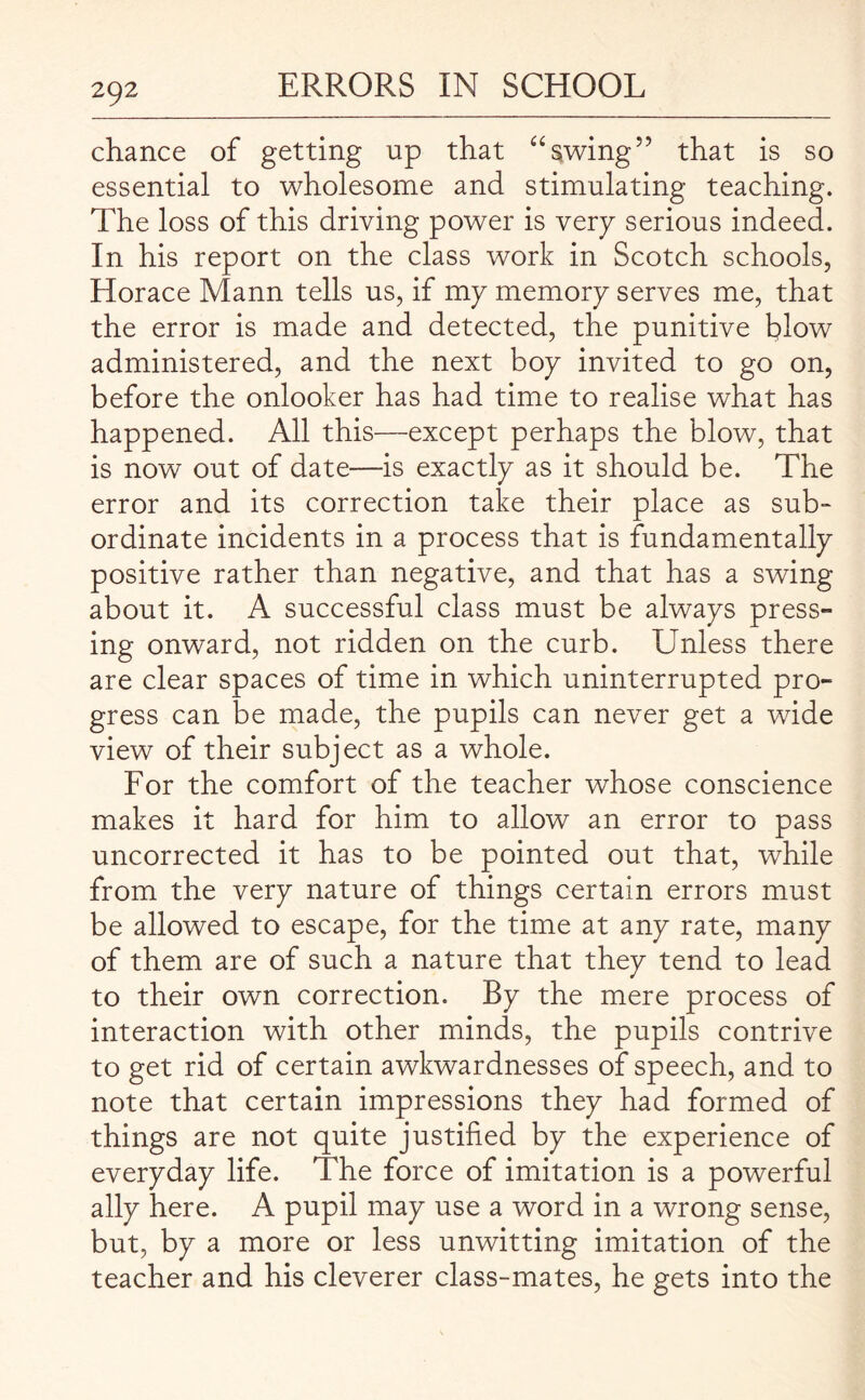 chance of getting up that “swing” that is so essential to wholesome and stimulating teaching. The loss of this driving power is very serious indeed. In his report on the class work in Scotch schools, Horace Mann tells us, if my memory serves me, that the error is made and detected, the punitive blow administered, and the next boy invited to go on, before the onlooker has had time to realise what has happened. All this—except perhaps the blow, that is now out of date—is exactly as it should be. The error and its correction take their place as sub¬ ordinate incidents in a process that is fundamentally positive rather than negative, and that has a swing about it. A successful class must be always press- ing onward, not ridden on the curb. Unless there are clear spaces of time in which uninterrupted pro¬ gress can be made, the pupils can never get a wide view of their subject as a whole. For the comfort of the teacher whose conscience makes it hard for him to allow an error to pass uncorrected it has to be pointed out that, while from the very nature of things certain errors must be allowed to escape, for the time at any rate, many of them are of such a nature that they tend to lead to their own correction. By the mere process of interaction with other minds, the pupils contrive to get rid of certain awkwardnesses of speech, and to note that certain impressions they had formed of things are not quite justified by the experience of everyday life. The force of imitation is a powerful ally here. A pupil may use a word in a wrong sense, but, by a more or less unwitting imitation of the teacher and his cleverer class-mates, he gets into the