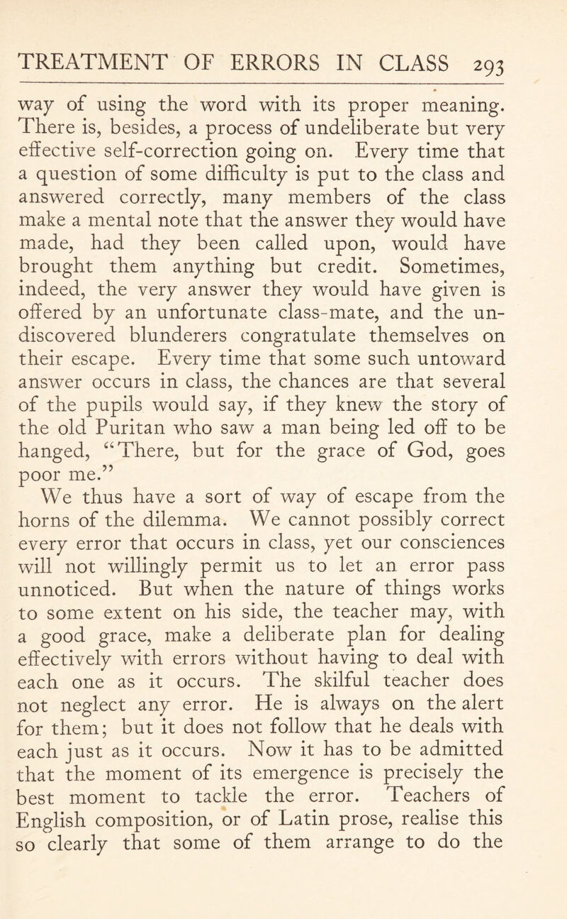 way of using the word with its proper meaning. There is, besides, a process of undeliberate but very effective self-correction going on. Every time that a question of some difficulty is put to the class and answered correctly, many members of the class make a mental note that the answer they would have made, had they been called upon, would have brought them anything but credit. Sometimes, indeed, the very answer they would have given is offered by an unfortunate class-mate, and the un¬ discovered blunderers congratulate themselves on their escape. Every time that some such untoward answer occurs in class, the chances are that several of the pupils would say, if they knew the story of the old Puritan who saw a man being led off to be hanged, “ There, but for the grace of God, goes poor me.” We thus have a sort of way of escape from the horns of the dilemma. We cannot possibly correct every error that occurs in class, yet our consciences will not willingly permit us to let an error pass unnoticed. But when the nature of things works to some extent on his side, the teacher may, with a good grace, make a deliberate plan for dealing effectively with errors without having to deal with each one as it occurs. The skilful teacher does not neglect any error. He is always on the alert for them; but it does not follow that he deals with each just as it occurs. Now it has to be admitted that the moment of its emergence is precisely the best moment to tackle the error. Teachers of English composition, or of Latin prose, realise this so clearly that some of them arrange to do the