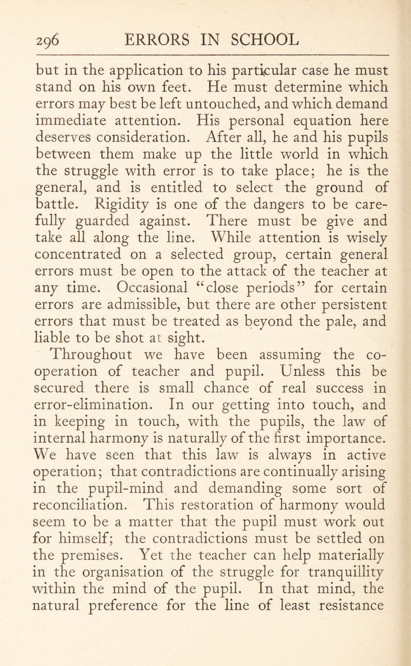 but in the application to his particular case he must stand on his own feet. He must determine which errors map best be left untouched, and which demand immediate attention. His personal equation here deserves consideration. After all, he and his pupils between them make up the little world in which the struggle with error is to take place; he is the general, and is entitled to select the ground of battle. Rigidity is one of the dangers to be care¬ fully guarded against. There must be give and take all along the line. While attention is wisely concentrated on a selected group, certain general errors must be open to the attack of the teacher at any time. Occasional “close periods” for certain errors are admissible, but there are other persistent errors that must be treated as beyond the pale, and liable to be shot at sight. Throughout we have been assuming the co¬ operation of teacher and pupil. Unless this be secured there is small chance of real success in error-elimination. In our getting into touch, and in keeping in touch, with the pupils, the law of internal harmony is naturally of the first importance. We have seen that this law is always in active operation; that contradictions are continually arising in the pupil-mind and demanding some sort of reconciliation. This restoration of harmony would seem to be a matter that the pupil must work out for himself; the contradictions must be settled on the premises. Yet the teacher can help materially in the organisation of the struggle for tranquillity within the mind of the pupil. In that mind, the natural preference for the line of least resistance