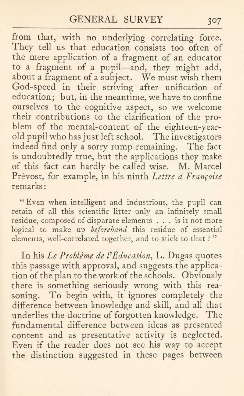 from that, with no underlying correlating force. They tell us that education consists too often of the mere application of a fragment of an educator to a fragment of a pupil—and, they might add, about a fragment of a subject. We must wish them God-speed in their striving after unification of education; but, in the meantime, we have to confine ourselves to the cognitive aspect, so we welcome their contributions to the clarification of the pro¬ blem of the mental-content of the eighteen-year- old pupil who has just left school. The investigators indeed find only a sorry rump remaining. The fact is undoubtedly true, but the applications they make of this fact can hardly be called wise. M. Marcel Prevost, for example, in his ninth Lettre d Fran^oise remarks: “ Even when intelligent and industrious, the pupil can retain of all this scientific litter only an infinitely small residue, composed of disparate elements ... is it not more logical to make up beforehand this residue of essential elements, well-correlated together, and to stick to that ? ” In his Le Probleme de VEducation, L. Dugas quotes this passage with approval, and suggests the applica¬ tion of the plan to the work of the schools. Obviously there is something seriously wrong with this rea¬ soning. To begin with, it ignores completely the difference between knowledge and skill, and all that underlies the doctrine of forgotten knowledge. The fundamental difference between ideas as presented content and as presentative activity is neglected. Even if the reader does not see his way to accept the distinction suggested in these pages between