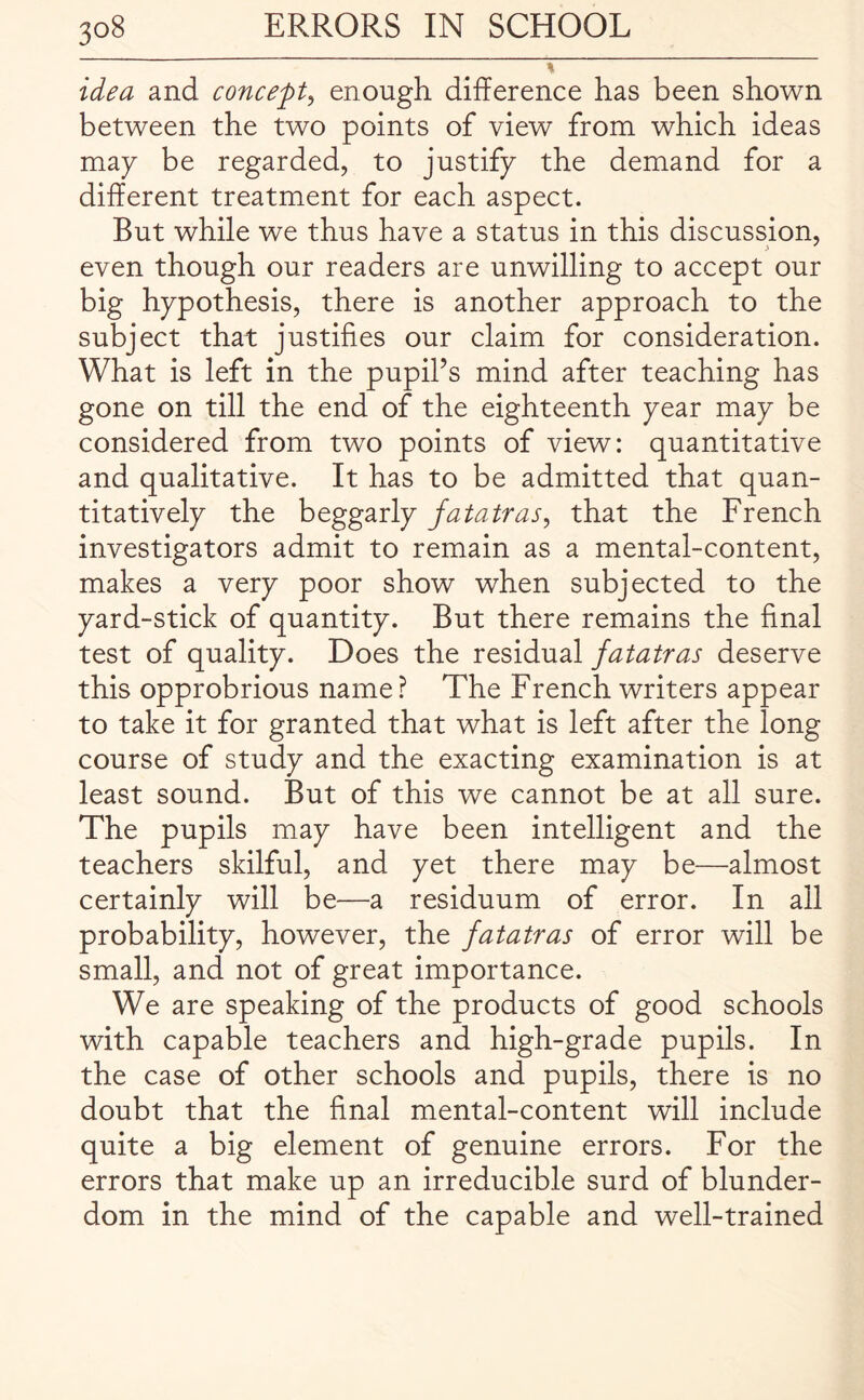 idea and concept, enough difference has been shown between the two points of view from which ideas map be regarded, to justify the demand for a different treatment for each aspect. But while we thus have a status in this discussion, even though our readers are unwilling to accept our big hypothesis, there is another approach to the subject that justifies our claim for consideration. What is left in the pupil’s mind after teaching has gone on till the end of the eighteenth year may be considered from two points of view: quantitative and qualitative. It has to be admitted that quan¬ titatively the beggarly fatatras, that the French investigators admit to remain as a mental-content, makes a very poor show when subjected to the yard-stick of quantity. But there remains the final test of quality. Does the residual fatatras deserve this opprobrious name ? The French writers appear to take it for granted that what is left after the long course of study and the exacting examination is at least sound. But of this we cannot be at all sure. The pupils may have been intelligent and the teachers skilful, and yet there may be—almost certainly will be—a residuum of error. In all probability, however, the fatatras of error will be small, and not of great importance. We are speaking of the products of good schools with capable teachers and high-grade pupils. In the case of other schools and pupils, there is no doubt that the final mental-content will include quite a big element of genuine errors. For the errors that make up an irreducible surd of blunder- dom in the mind of the capable and well-trained