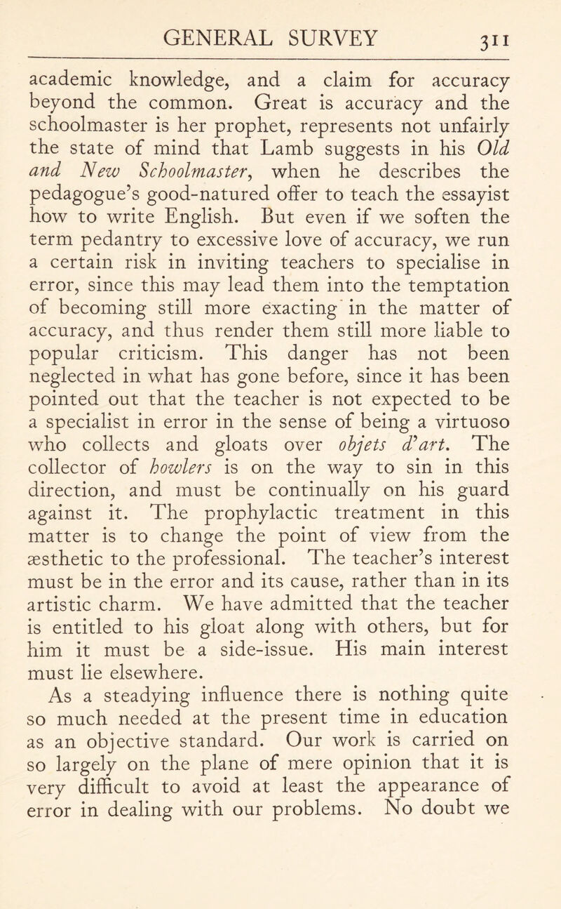 academic knowledge, and a claim for accuracy beyond the common. Great is accuracy and the schoolmaster is her prophet, represents not unfairly the state of mind that Lamb suggests in his Old and New Schoolmaster, when he describes the pedagogue’s good-natured offer to teach the essayist how to write English. But even if we soften the term pedantry to excessive love of accuracy, we run a certain risk in inviting teachers to specialise in error, since this may lead them into the temptation of becoming still more exacting in the matter of accuracy, and thus render them still more liable to popular criticism. This danger has not been neglected in what has gone before, since it has been pointed out that the teacher is not expected to be a specialist in error in the sense of being a virtuoso who collects and gloats over ohjets d’art. The collector of howlers is on the way to sin in this direction, and must be continually on his guard against it. The prophylactic treatment in this matter is to change the point of view from the aesthetic to the professional. The teacher’s interest must be in the error and its cause, rather than in its artistic charm. We have admitted that the teacher is entitled to his gloat along with others, but for him it must be a side-issue. His main interest must lie elsewhere. As a steadying influence there is nothing quite so much needed at the present time in education as an objective standard. Our work is carried on so largely on the plane of mere opinion that it is very difficult to avoid at least the appearance of error in dealing with our problems. No doubt we