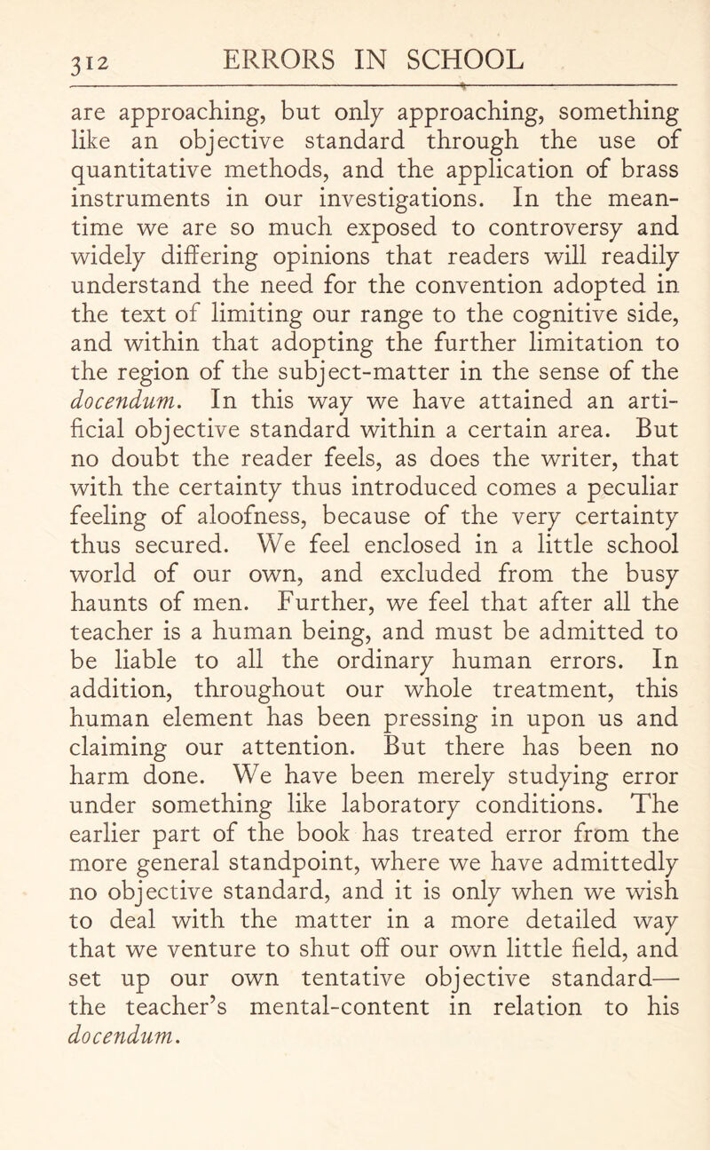 312 are approaching, but only approaching, something like an objective standard through the use of quantitative methods, and the application of brass instruments in our investigations. In the mean¬ time we are so much exposed to controversy and widely differing opinions that readers will readily understand the need for the convention adopted in the text of limiting our range to the cognitive side, and within that adopting the further limitation to the region of the subject-matter in the sense of the docendum. In this way we have attained an arti¬ ficial objective standard within a certain area. But no doubt the reader feels, as does the writer, that with the certainty thus introduced comes a peculiar feeling of aloofness, because of the very certainty thus secured. We feel enclosed in a little school world of our own, and excluded from the busy haunts of men. Further, we feel that after all the teacher is a human being, and must be admitted to be liable to all the ordinary human errors. In addition, throughout our whole treatment, this human element has been pressing in upon us and claiming our attention. But there has been no harm done. We have been merely studying error under something like laboratory conditions. The earlier part of the book has treated error from the more general standpoint, where we have admittedly no objective standard, and it is only when we wish to deal with the matter in a more detailed way that we venture to shut off our own little field, and set up our own tentative objective standard— the teacher’s mental-content in relation to his docendum.