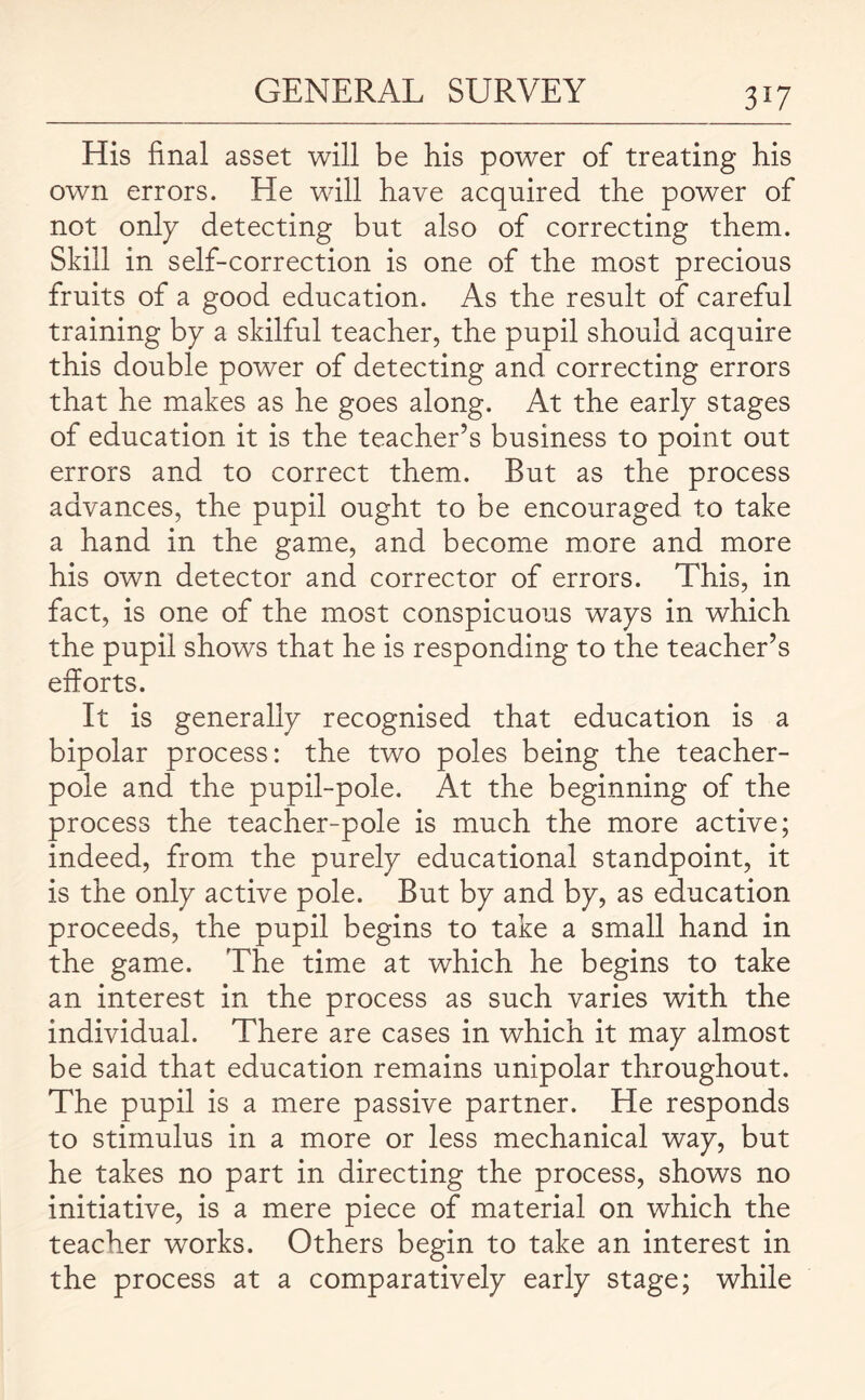 His final asset will be his power of treating his own errors. He will have acquired the power of not only detecting but also of correcting them. Skill in self-correction is one of the most precious fruits of a good education. As the result of careful training by a skilful teacher, the pupil should acquire this double power of detecting and correcting errors that he makes as he goes along. At the early stages of education it is the teacher’s business to point out errors and to correct them. But as the process advances, the pupil ought to be encouraged to take a hand in the game, and become more and more his own detector and corrector of errors. This, in fact, is one of the most conspicuous ways in which the pupil shows that he is responding to the teacher’s efforts. It is generally recognised that education is a bipolar process: the two poles being the teacher- pole and the pupil-pole. At the beginning of the process the teacher-pole is much the more active; indeed, from the purely educational standpoint, it is the only active pole. But by and by, as education proceeds, the pupil begins to take a small hand in the game. The time at which he begins to take an interest in the process as such varies with the individual. There are cases in which it may almost be said that education remains unipolar throughout. The pupil is a mere passive partner. He responds to stimulus in a more or less mechanical way, but he takes no part in directing the process, shows no initiative, is a mere piece of material on which the teacher works. Others begin to take an interest in the process at a comparatively early stage; while