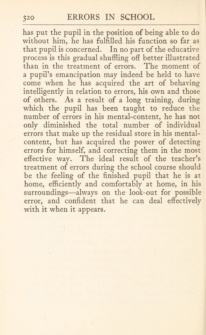 has put the pupil in the position of being able to do without him, he has fulfilled his function so far as that pupil is concerned. In no part of the educative process is this gradual shuffling off better illustrated than in the treatment of errors. The moment of a pupil’s emancipation may indeed be held to have come when he has acquired the art of behaving intelligently in relation to errors, his own and those of others. As a result of a long training, during which the pupil has been taught to reduce the number of errors in his mental-content, he has not only diminished the total number of individual errors that make up the residual store in his mental- content, but has acquired the power of detecting errors for himself, and correcting them in the most effective way. The ideal result of the teacher’s treatment of errors during the school course should be the feeling of the finished pupil that he is at home, efficiently and comfortably at home, in his surroundings—always on the look-out for possible error, and confident that he can deal effectively with it when it appears.