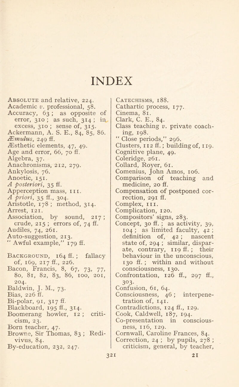 INDEX Absolute and relative, 224. Academic v. professional, 58. Accuracy, 63 ; as opposite of error, 310 ; as such, 314 ; in excess, 310 ; sense of, 315. Ackermann, A. S. E., 84, 85, 86. AEmulus, 249 ft. ^Esthetic elements, 47, 49. Age and error, 66, 70 If. Algebra, 37. Anachronisms, 212, 279. Ankylosis, 76. Anoetic, 151. A posteriori, 35 ff. Apperception mass, hi. A priori, 35 ff., 304. Aristotle, 178 ; method, 314. Arrest, 121. Association, by sound, 217 ; crude, 215 ; errors of, 74 ff. Audiles, 74, 261. Auto-suggestion, 213. ” Awful example,” 179 ff. Background, 164 ff. ; fallacy of, 169, 217 ff., 226. Bacon, Francis, 8, 67, 73, 77, 80, 81, 82, 83, 86, 100, 201, 204. Baldwin, J. M., 73. Bias, 226 ff. Bi-polar, 91, 317 ff. Blackboard, 195 ff., 314. Boomerang howler, 12 ; criti¬ cism, 23. Born teacher, 47. Browne, Sir Thomas, 83 ; Redi- vivus, 84. By-education, 232, 247. Catechisms, 188. Cathartic process, 177. Cinema, 81. Clark, C. E., 84. Class teaching v. private coach¬ ing, 198. ” Close periods,” 296. Clusters, 112 ff.; building of, 119. Cognitive plane, 49. Coleridge, 261. Collard, Royer, 61. Comenius, John Amos, 106. Comparison of teaching and medicine, 20 ff. Compensation of postponed cor¬ rection, 291 ff. Complex, in. Complication, 120. Compositors’ signs, 283. Concept, 30 ff. ; as activity, 39, 104 ; as limited faculty, 42 ; definition of, 42 ; nascent state of, 294 ; similar, dispar¬ ate, contrary, 119 ff. ; their behaviour in the unconscious, 130 ff. ; within and without consciousness, 130. Confrontation, 126 ff., 297 ff., 303- . Confusion, 61, 64. Consciousness, 46; interpene¬ tration of, 141. Contradictions, 124 ff., 129. Cook, Caldwell, 187, 194. Co-presentation in conscious¬ ness, 116, 129. Cornwall, Caroline Frances, 84. Correction, 24 ; by pupils, 278 ; criticism, general, by teacher,