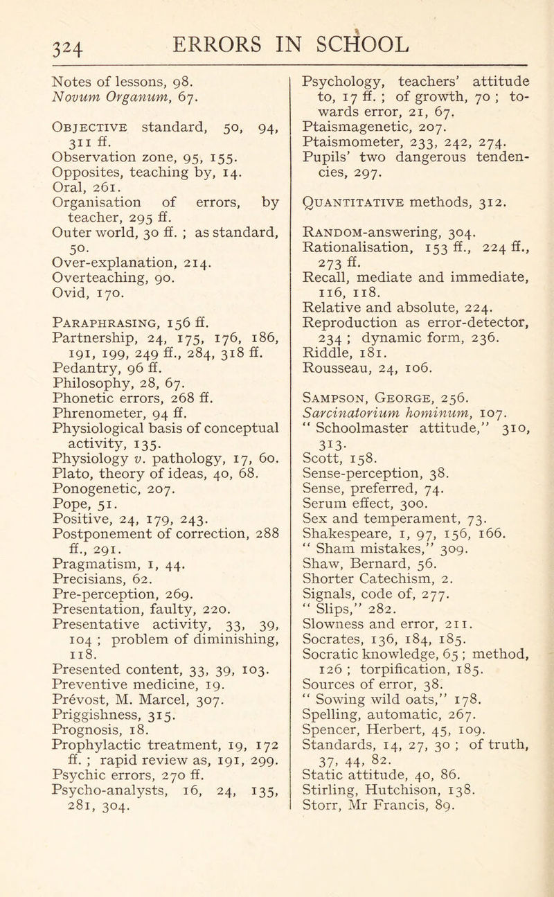 Notes of lessons, 98. Novum Organum, 67. Objective standard, 50, 94, 311 ff. Observation zone, 95, 155. Opposites, teaching by, 14. Oral, 261. Organisation of errors, by teacher, 295 ff. Outer world, 30 ff. ; as standard, 50- Over-explanation, 214. Overteaching, 90. Ovid, 170. Paraphrasing, 156 ft. Partnership, 24, 175, 176, 186, 191, 199, 249 ff., 284, 318 ff. Pedantry, 96 ff. Philosophy, 28, 67. Phonetic errors, 268 ff. Phrenometer, 94 ff. Physiological basis of conceptual activity, 135. Physiology v. pathology, 17, 60. Plato, theory of ideas, 40, 68. Ponogenetic, 207. Pope, 51. Positive, 24, 179, 243. Postponement of correction, 288 ft., 291. Pragmatism, 1, 44. Precisians, 62. Pre-perception, 269. Presentation, faulty, 220. Presentative activity, 33, 39, 104 ; problem of diminishing, 118. Presented content, 33, 39, 103. Preventive medicine, 19. Prevost, M. Marcel, 307. Priggishness, 315. Prognosis, 18. Prophylactic treatment, 19, 172 ff. ; rapid review as, 191, 299. Psychic errors, 270 ff. Psycho-analysts, 16, 24, 135, 281, 304. ‘ Psychology, teachers’ attitude to, 17 ff. ; of growth, 70 ; to¬ wards error, 21, 67. Ptaismagenetic, 207. Ptaismometer, 233, 242, 274. Pupils’ two dangerous tenden¬ cies, 297. Quantitative methods, 312. RANDOM-answering, 304. Rationalisation, 153 ff., 224 ff., 273 ff. Recall, mediate and immediate, 116, 118. Relative and absolute, 224. Reproduction as error-detector, 234 ; dynamic form, 236. Riddle, 181. Rousseau, 24, 106. Sampson, George, 256. Sarcinatorium hominum, 107. “ Schoolmaster attitude,” 310, 3i3- Scott, 158. Sense-perception, 38. Sense, preferred, 74. Serum effect, 300. Sex and temperament, 73. Shakespeare, 1, 97, 156, 166. “ Sham mistakes,” 309. Shaw, Bernard, 56. Shorter Catechism, 2. Signals, code of, 277. “ Slips,” 282. Slowness and error, 211. Socrates, 136, 184, 185. Socratic knowledge, 65 ; method, 126 ; torpification, 185. Sources of error, 38. “ Sowing wild oats,” 178. Spelling, automatic, 267. Spencer, Herbert, 45, 109. Standards, 14, 27, 30 ; of truth, 37. 44- 82. Static attitude, 40, 86. Stirling, Hutchison, 138. Storr, Mr Francis, 89.