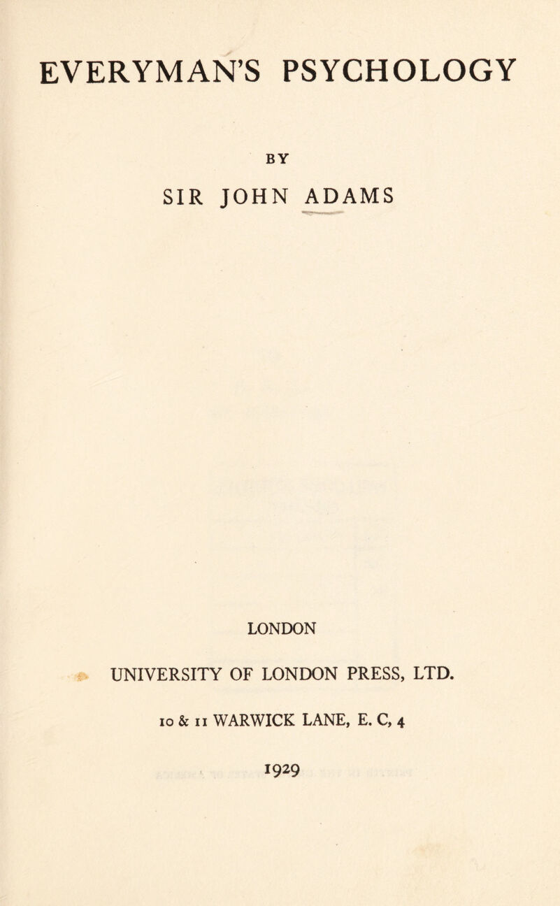 EVERYMAN’S PSYCHOLOGY BY SIR JOHN ADAMS LONDON UNIVERSITY OF LONDON PRESS, LTD. 10 & II WARWICK LANE, E. C, 4 1929