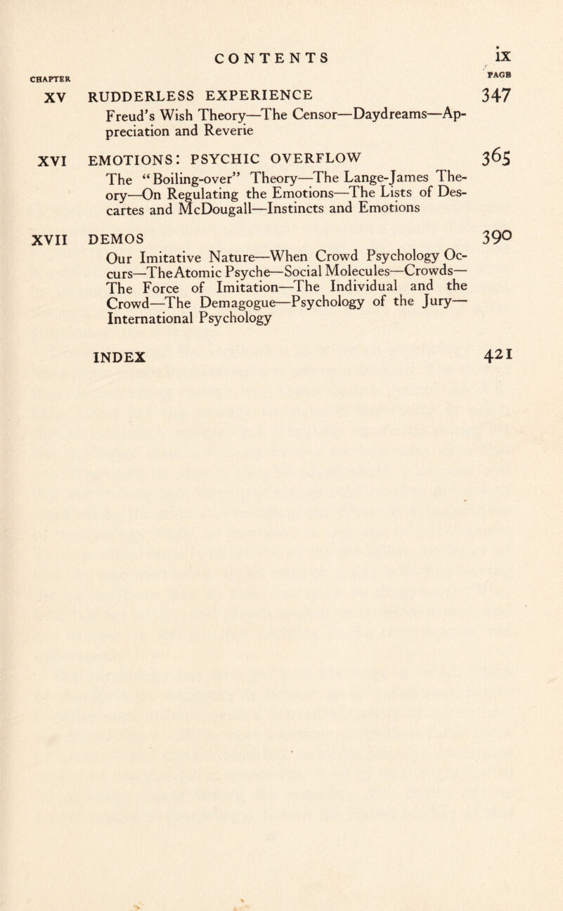 CHAPTER PAGE XV RUDDERLESS EXPERIENCE 347 Freud’s Wish Theory—The Censor—Daydreams—Ap¬ preciation and Reverie XVI EMOTIONS: PSYCHIC OVERFLOW 365 The “ Boiling-over” Theory—The Lange-James The¬ ory—On Regulating the Emotions—The Lists of Des¬ cartes and McDougall—Instincts and Emotions XVII DEMOS 39° Our Imitative Nature—When Crowd Psychology Oc¬ curs—The Atomic Psyche—Social Molecules—Crowds— The Force of Imitation—The Individual and the Crowd—The Demagogue—Psychology of the Jury— International Psychology INDEX 421 •)