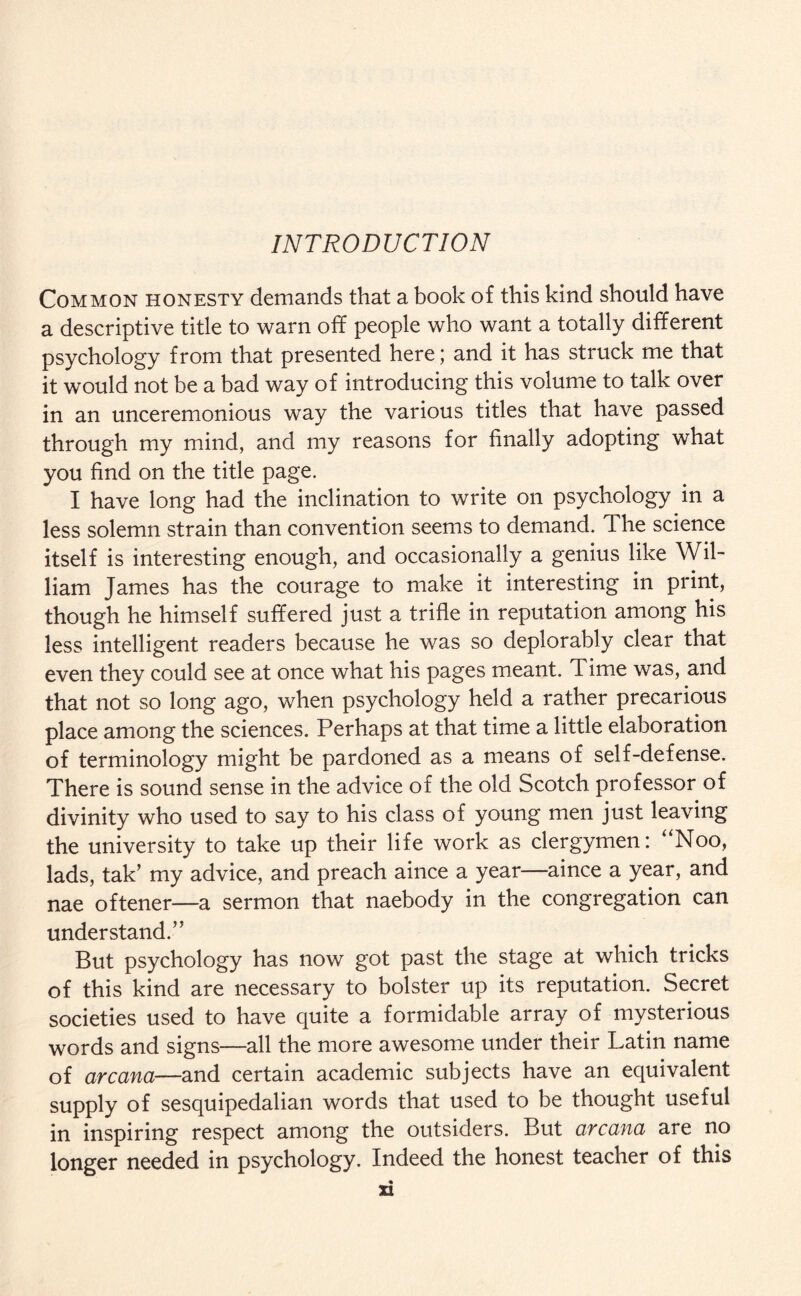 Common honesty demands that a book of this kind should have a descriptive title to warn off people who want a totally different psychology from that presented here; and it has struck me that it would not be a bad way of introducing this volume to talk over in an unceremonious way the various titles that have passed through my mind, and my reasons for finally adopting what you find on the title page. I have long had the inclination to write on psychology in a less solemn strain than convention seems to demand. The science itself is interesting enough, and occasionally a genius like Wil¬ liam James has the courage to make it interesting in print, though he himself suffered just a trifle in reputation among his less intelligent readers because he was so deplorably clear that even they could see at once what his pages meant. Time was, and that not so long ago, when psychology held a rather precarious place among the sciences. Perhaps at that time a little elaboration of terminology might be pardoned as a means of self-defense. There is sound sense in the advice of the old Scotch professor of divinity who used to say to his class of young men just leaving the university to take up their life work as clergymen: “Noo, lads, tak’ my advice, and preach aince a year—aince a year, and nae oftener—a sermon that naebody in the congregation can understand.” But psychology has now got past the stage at which tricks of this kind are necessary to bolster up its reputation. Secret societies used to have quite a formidable array of mysterious words and signs—all the more awesome under their Latin name of arcana—and certain academic subjects have an equivalent supply of sesquipedalian words that used to be thought useful in inspiring respect among the outsiders. But arcana are no longer needed in psychology. Indeed the honest teacher of this