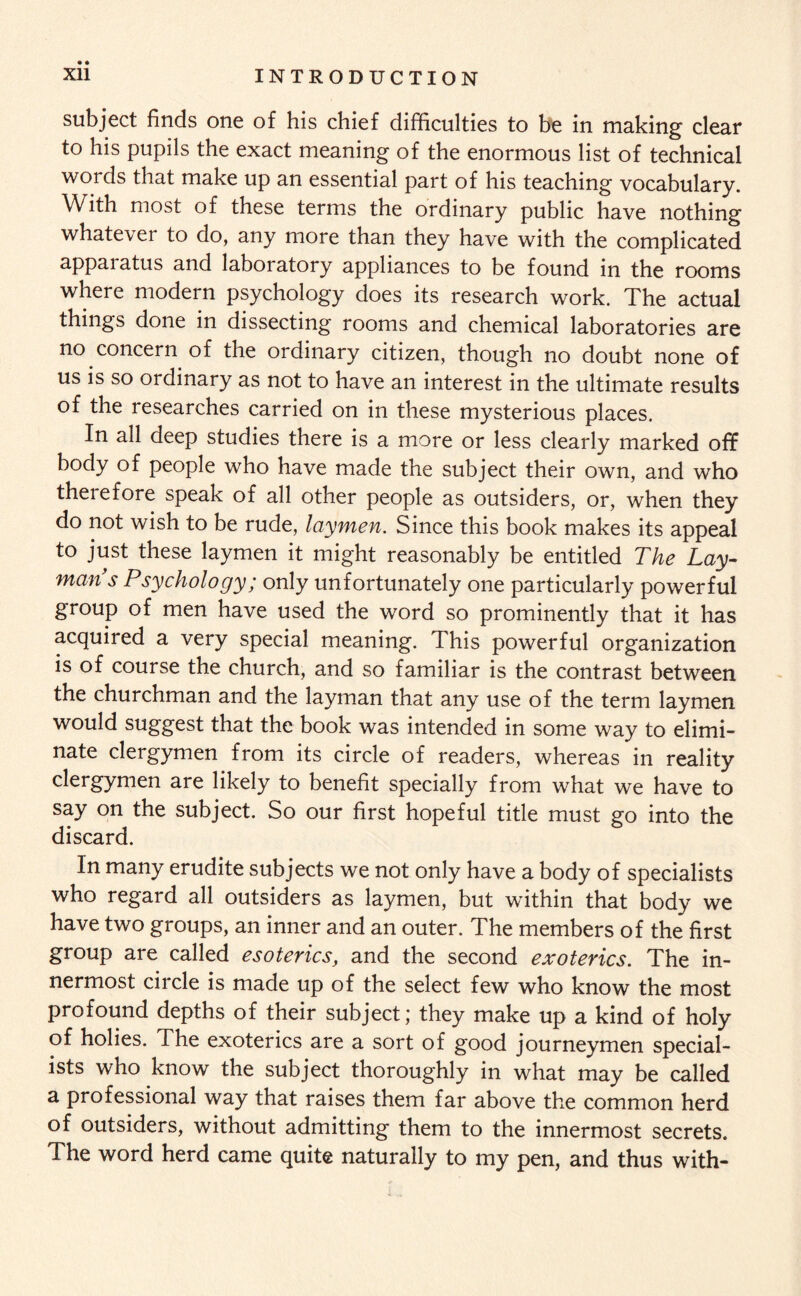 subject finds one of his chief difficulties to be in making clear to his pupils the exact meaning of the enormous list of technical words that make up an essential part of his teaching vocabulary. With most of these terms the ordinary public have nothing whatevei to do, any more than they have with the complicated appaiatus and laboratory appliances to be found in the rooms where modern psychology does its research work. The actual things done in dissecting rooms and chemical laboratories are no concern of the ordinary citizen, though no doubt none of us is so ordinary as not to have an interest in the ultimate results of the researches carried on in these mysterious places. In all deep studies there is a more or less clearly marked off body of people who have made the subject their own, and who therefore speak of all other people as outsiders, or, when they do not wish to be rude, laymen. Since this book makes its appeal to just these laymen it might reasonably be entitled The Lay¬ man s Psychology; only unfortunately one particularly powerful group of men have used the word so prominently that it has acquired a very special meaning. This powerful organization is of course the church, and so familiar is the contrast between the churchman and the layman that any use of the term laymen would suggest that the book was intended in some way to elimi¬ nate clergymen from its circle of readers, whereas in reality clergymen are likely to benefit specially from what we have to say on the subject. So our first hopeful title must go into the discard. In many erudite subjects we not only have a body of specialists who regard all outsiders as laymen, but within that body we have two groups, an inner and an outer. The members of the first group are called esoterics, and the second exoterics. The in¬ nermost circle is made up of the select few who know the most profound depths of their subject; they make up a kind of holy of holies. The exoterics are a sort of good journeymen special¬ ists who know the subject thoroughly in what may be called a professional way that raises them far above the common herd of outsiders, without admitting them to the innermost secrets. The word herd came quite naturally to my pen, and thus with-