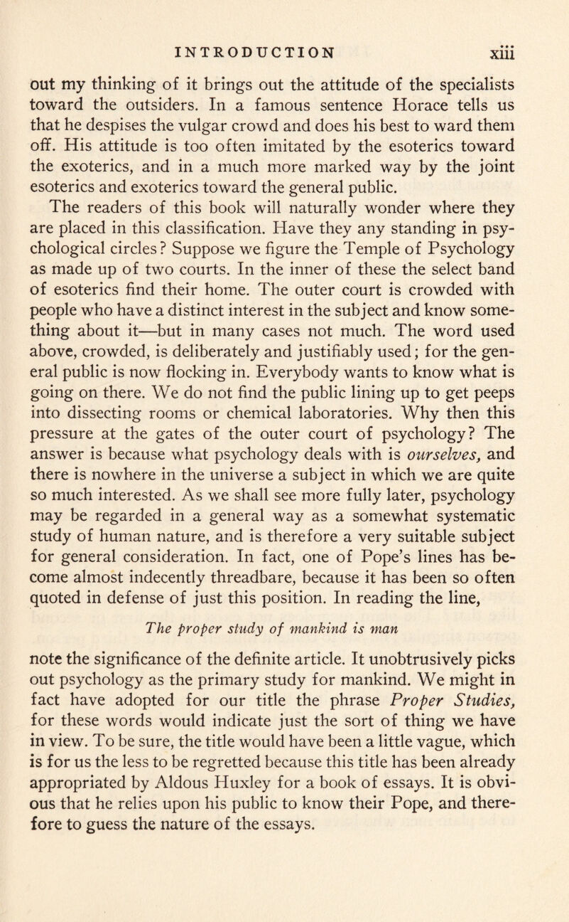 out my thinking of it brings out the attitude of the specialists toward the outsiders. In a famous sentence Horace tells us that he despises the vulgar crowd and does his best to ward them off. His attitude is too often imitated by the esoterics toward the exoterics, and in a much more marked way by the joint esoterics and exoterics toward the general public. The readers of this book will naturally wonder where they are placed in this classification. Have they any standing in psy¬ chological circles? Suppose we figure the Temple of Psychology as made up of two courts. In the inner of these the select band of esoterics find their home. The outer court is crowded with people who have a distinct interest in the subject and know some¬ thing about it—but in many cases not much. The word used above, crowded, is deliberately and justifiably used; for the gen¬ eral public is now flocking in. Everybody wants to know what is going on there. We do not find the public lining up to get peeps into dissecting rooms or chemical laboratories. Why then this pressure at the gates of the outer court of psychology? The answer is because what psychology deals with is ourselves, and there is nowhere in the universe a subject in which we are quite so much interested. As we shall see more fully later, psychology may be regarded in a general way as a somewhat systematic study of human nature, and is therefore a very suitable subject for general consideration. In fact, one of Pope’s lines has be¬ come almost indecently threadbare, because it has been so often quoted in defense of just this position. In reading the line, The proper study of mankind is man note the significance of the definite article. It unobtrusively picks out psychology as the primary study for mankind. We might in fact have adopted for our title the phrase Proper Studies, for these words would indicate just the sort of thing we have in view. To be sure, the title would have been a little vague, which is for us the less to be regretted because this title has been already appropriated by Aldous Huxley for a book of essays. It is obvi¬ ous that he relies upon his public to know their Pope, and there¬ fore to guess the nature of the essays.