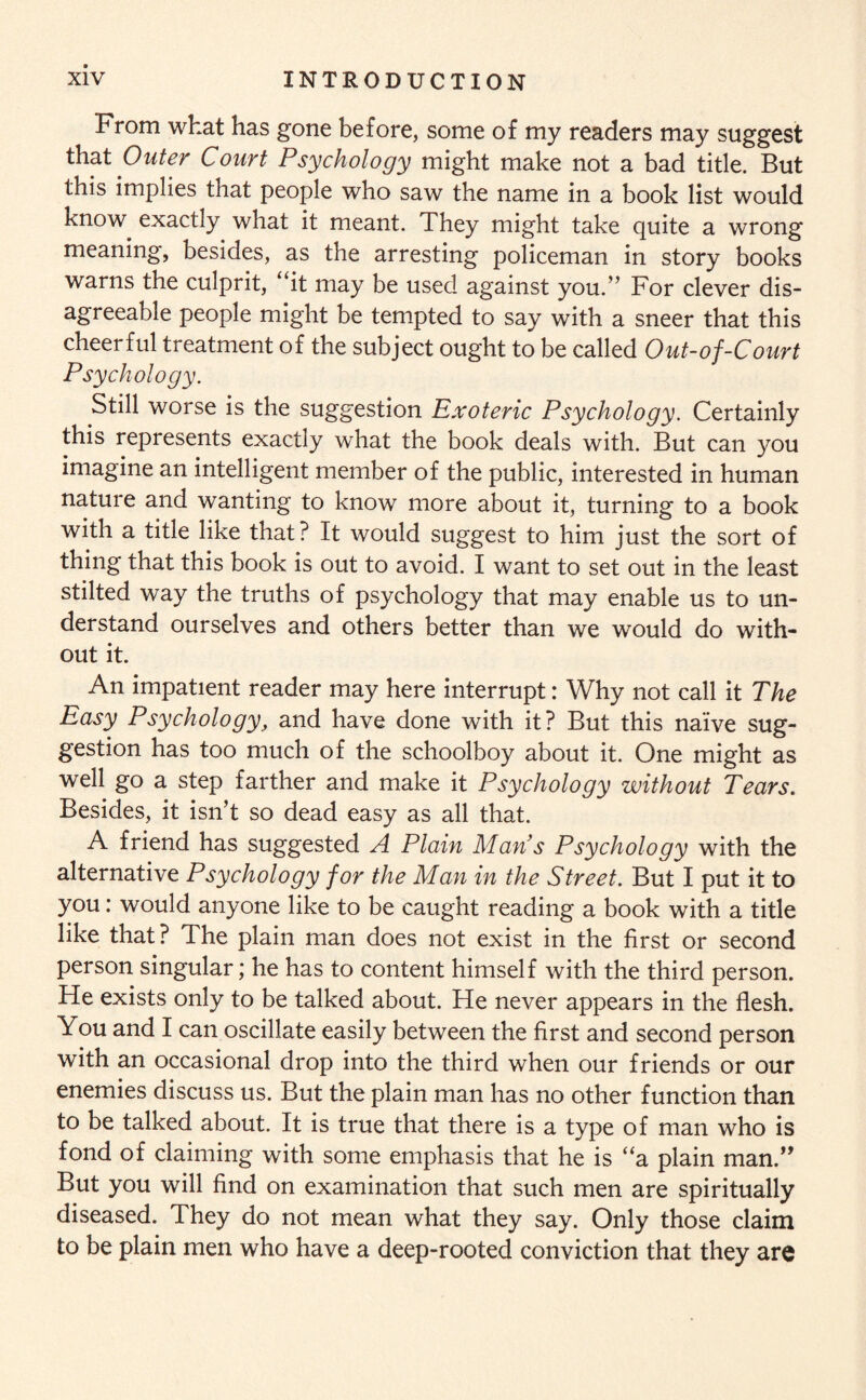 From what has gone before, some of my readers may suggest that Outer Court Psychology might make not a bad title. But this implies that people who saw the name in a book list would know exactly what it meant. They might take quite a wrong meaning, besides, as the arresting policeman in story books warns the culprit, “it may be used against you.” For clever dis¬ agreeable people might be tempted to say with a sneer that this cheerful treatment of the subject ought to be called Out-of-Court Psychology. Still worse is the suggestion Exoteric Psychology. Certainly this represents exactly what the book deals with. But can you imagine an intelligent member of the public, interested in human nature and wanting to know more about it, turning to a book with a title like that? It would suggest to him just the sort of thing that this book is out to avoid. I want to set out in the least stilted way the truths of psychology that may enable us to un¬ derstand ourselves and others better than we would do with¬ out it. An impatient reader may here interrupt: Why not call it The Easy Psychology, and have done with it? But this naive sug¬ gestion has too much of the schoolboy about it. One might as well go a step farther and make it Psychology without Tears. Besides, it isn’t so dead easy as all that. A friend has suggested A Plain Man s Psychology with the alternative Psychology for the Man in the Street. But I put it to you: would anyone like to be caught reading a book with a title like that? The plain man does not exist in the first or second person singular; he has to content himself with the third person. He exists only to be talked about. He never appears in the flesh. You and I can oscillate easily between the first and second person with an occasional drop into the third when our friends or our enemies discuss us. But the plain man has no other function than to be talked about. It is true that there is a type of man who is fond of claiming with some emphasis that he is “a plain man.” But you will find on examination that such men are spiritually diseased. They do not mean what they say. Only those claim to be plain men who have a deep-rooted conviction that they are
