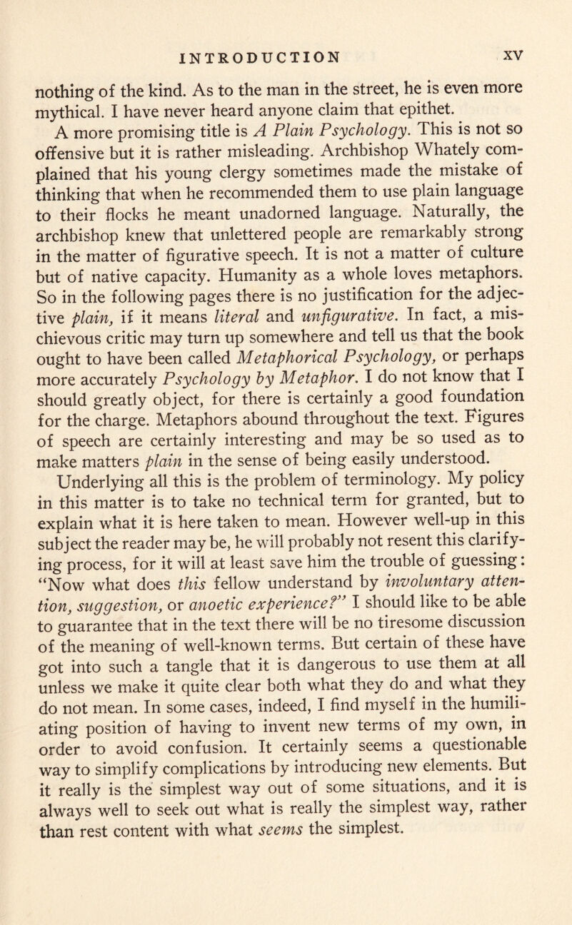 nothing of the kind. As to the man in the street, he is even more mythical. I have never heard anyone claim that epithet. A more promising title is A Plain Psychology. This is not so offensive but it is rather misleading. Archbishop Whately com¬ plained that his young clergy sometimes made the mistake of thinking that when he recommended them to use plain language to their flocks he meant unadorned language. Naturally, the archbishop knew that unlettered people are remarkably strong in the matter of figurative speech. It is not a matter of culture but of native capacity. Humanity as a whole loves metaphors. So in the following pages there is no justification for the adjec¬ tive plain, if it means literal and un figurative. In fact, a mis¬ chievous critic may turn up somewhere and tell us that the book ought to have been called Metaphorical Psychology, or perhaps more accurately Psychology by Metaphor. I do not know that I should greatly object, for there is certainly a good foundation for the charge. Metaphors abound throughout the text. Figures of speech are certainly interesting and may be so used as to make matters plain in the sense of being easily understood. Underlying all this is the problem of terminology. My policy in this matter is to take no technical term for granted, but to explain what it is here taken to mean. However well-up in this subject the reader may be, he will probably not resent this clarify¬ ing process, for it will at least save him the trouble of guessing: “Now what does this fellow understand by involuntary atten¬ tion, suggestion, or anoetic experience?” I should like to be able to guarantee that in the text there will be no tiresome discussion of the meaning of well-known terms. But certain of these have got into such a tangle that it is dangerous to use them at all unless we make it quite clear both what they do and what they do not mean. In some cases, indeed, I find myself in the humili¬ ating position of having to invent new terms of my own, in order to avoid confusion. It certainly seems a questionable way to simplify complications by introducing new elements. But it really is the simplest way out of some situations, and it is always well to seek out what is really the simplest way, rather than rest content with what seems the simplest.