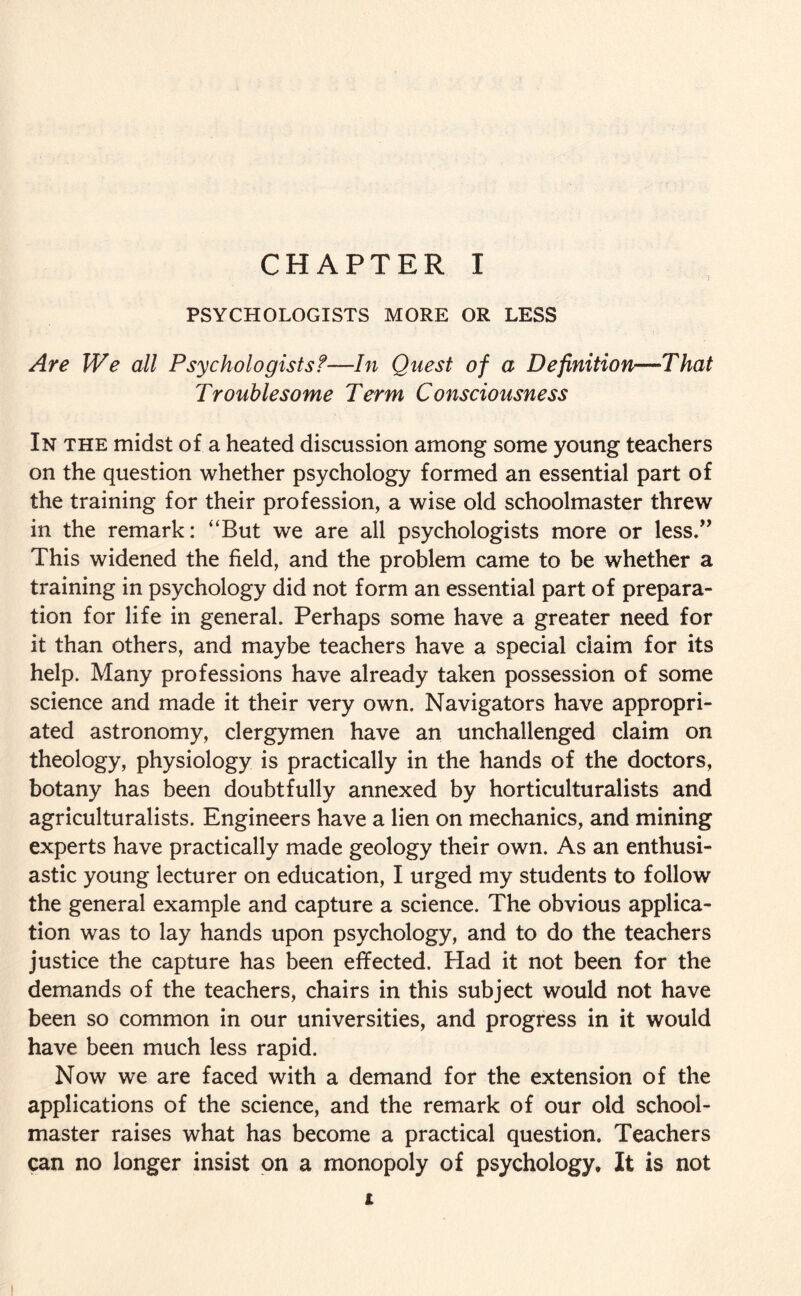 PSYCHOLOGISTS MORE OR LESS Are We all Psychologistsf—In Quest of a Definition—That Troublesome Term Consciousness In the midst of a heated discussion among some young teachers on the question whether psychology formed an essential part of the training for their profession, a wise old schoolmaster threw in the remark: “But we are all psychologists more or less.” This widened the field, and the problem came to be whether a training in psychology did not form an essential part of prepara¬ tion for life in general. Perhaps some have a greater need for it than others, and maybe teachers have a special claim for its help. Many professions have already taken possession of some science and made it their very own. Navigators have appropri¬ ated astronomy, clergymen have an unchallenged claim on theology, physiology is practically in the hands of the doctors, botany has been doubtfully annexed by horticulturalists and agriculturalists. Engineers have a lien on mechanics, and mining experts have practically made geology their own. As an enthusi¬ astic young lecturer on education, I urged my students to follow the general example and capture a science. The obvious applica¬ tion was to lay hands upon psychology, and to do the teachers justice the capture has been effected. Had it not been for the demands of the teachers, chairs in this subject would not have been so common in our universities, and progress in it would have been much less rapid. Now we are faced with a demand for the extension of the applications of the science, and the remark of our old school¬ master raises what has become a practical question. Teachers can no longer insist on a monopoly of psychology. It is not t