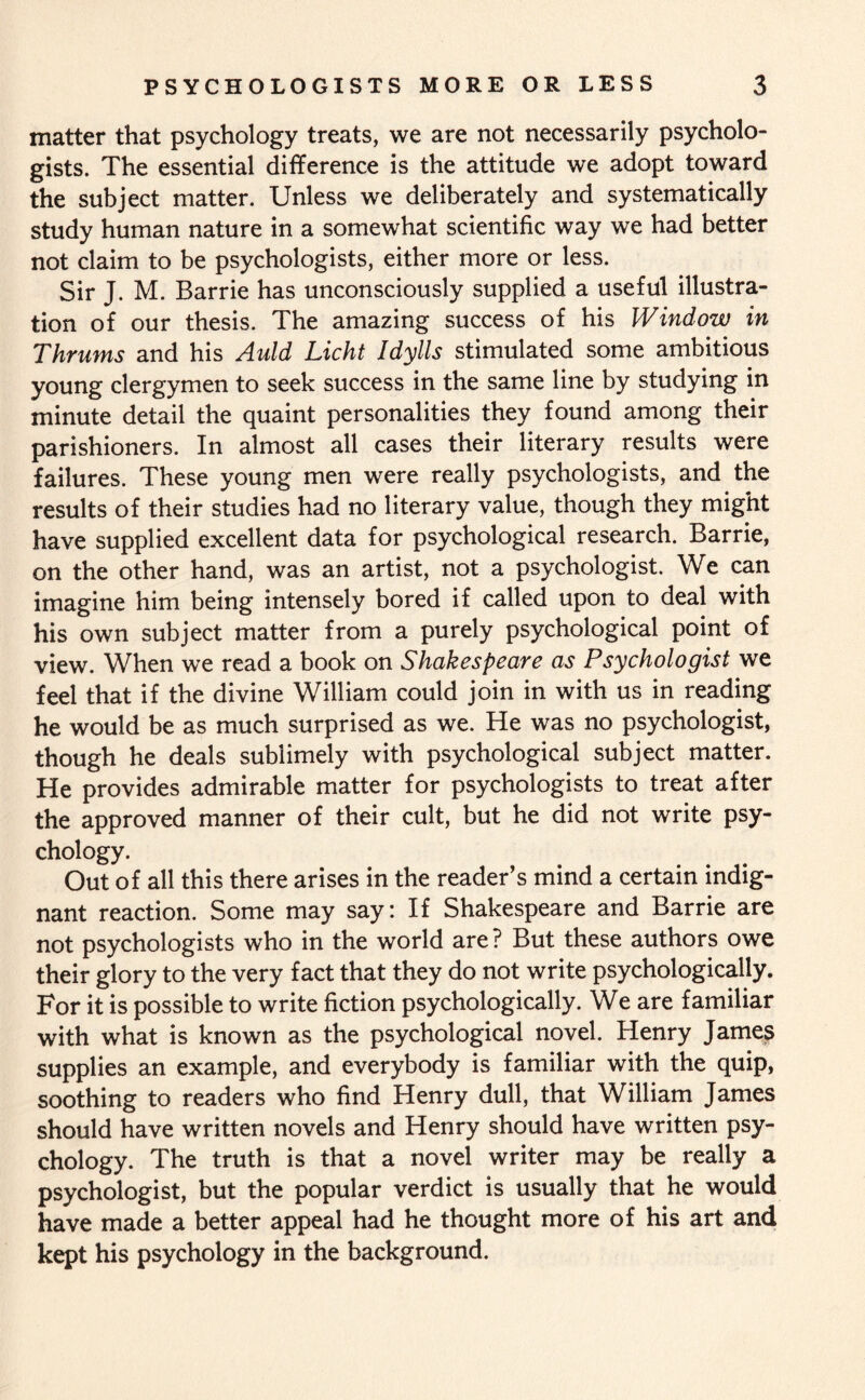 matter that psychology treats, we are not necessarily psycholo¬ gists. The essential difference is the attitude we adopt toward the subject matter. Unless we deliberately and systematically study human nature in a somewhat scientific way we had better not claim to be psychologists, either more or less. Sir J. M. Barrie has unconsciously supplied a useful illustra¬ tion of our thesis. The amazing success of his Window in Thrums and his Auld Licht Idylls stimulated some ambitious young clergymen to seek success in the same line by studying in minute detail the quaint personalities they found among their parishioners. In almost all cases their literary results were failures. These young men were really psychologists, and the results of their studies had no literary value, though they might have supplied excellent data for psychological research. Barrie, on the other hand, was an artist, not a psychologist. We can imagine him being intensely bored if called upon to deal with his own subject matter from a purely psychological point of view. When we read a book on Shakespeare as Psychologist we feel that if the divine William could join in with us in reading he would be as much surprised as we. He was no psychologist, though he deals sublimely with psychological subject matter. He provides admirable matter for psychologists to treat after the approved manner of their cult, but he did not write psy¬ chology. Out of all this there arises in the reader’s mind a certain indig¬ nant reaction. Some may say: If Shakespeare and Barrie are not psychologists who in the world are? But these authors owe their glory to the very fact that they do not write psychologically. For it is possible to write fiction psychologically. We are familiar with what is known as the psychological novel. Henry James supplies an example, and everybody is familiar with the quip, soothing to readers who find Henry dull, that William James should have written novels and Henry should have written psy¬ chology. The truth is that a novel writer may be really a psychologist, but the popular verdict is usually that he would have made a better appeal had he thought more of his art and kept his psychology in the background.