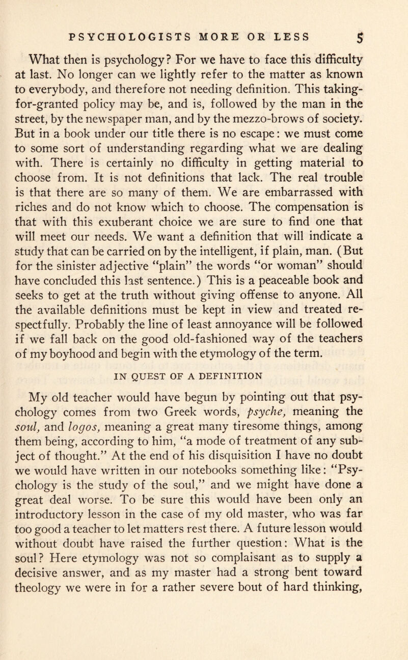What then is psychology? For we have to face this difficulty at last. No longer can we lightly refer to the matter as known to everybody, and therefore not needing definition. This taking- for-granted policy may be, and is, followed by the man in the street, by the newspaper man, and by the mezzo-brows of society. But in a book under our title there is no escape: we must come to some sort of understanding regarding what we are dealing with. There is certainly no difficulty in getting material to choose from. It is not definitions that lack. The real trouble is that there are so many of them. We are embarrassed with riches and do not know which to choose. The compensation is that with this exuberant choice we are sure to find one that will meet our needs. We want a definition that will indicate a study that can be carried on by the intelligent, if plain, man. (But for the sinister adjective “plain” the words “or woman” should have concluded this last sentence.) This is a peaceable book and seeks to get at the truth without giving offense to anyone. All the available definitions must be kept in view and treated re¬ spectfully. Probably the line of least annoyance will be followed if we fall back on the good old-fashioned way of the teachers of my boyhood and begin with the etymology of the term. IN QUEST OF A DEFINITION My old teacher would have begun by pointing out that psy¬ chology comes from two Greek words, psyche, meaning the soul, and logos, meaning a great many tiresome things, among them being, according to him, “a mode of treatment of any sub¬ ject of thought.” At the end of his disquisition I have no doubt we would have written in our notebooks something like: “Psy¬ chology is the study of the soul,” and we might have done a great deal worse. To be sure this would have been only an introductory lesson in the case of my old master, who was far too good a teacher to let matters rest there. A future lesson would without doubt have raised the further question: What is the soul? Here etymology was not so complaisant as to supply a decisive answer, and as my master had a strong bent toward theology we were in for a rather severe bout of hard thinking,