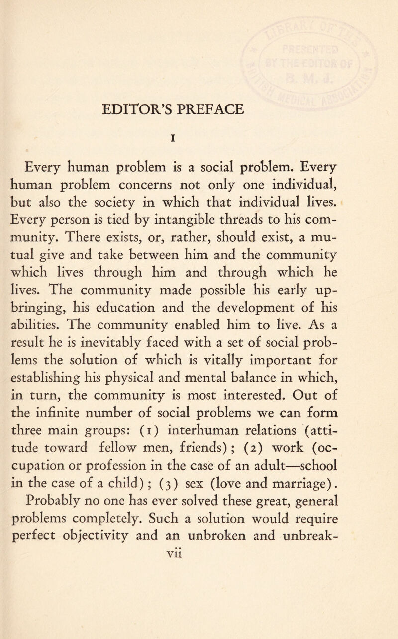 i Every human problem is a social problem. Every human problem concerns not only one individual, but also the society in which that individual lives. Every person is tied by intangible threads to his com¬ munity. There exists, or, rather, should exist, a mu¬ tual give and take between him and the community which lives through him and through which he lives. The community made possible his early up¬ bringing, his education and the development of his abilities. The community enabled him to live. As a result he is inevitably faced with a set of social prob¬ lems the solution of which is vitally important for establishing his physical and mental balance in which, in turn, the community is most interested. Out of the infinite number of social problems we can form three main groups: (i) interhuman relations (atti¬ tude toward fellow men, friends); (2) work (oc¬ cupation or profession in the case of an adult—school in the case of a child) ; (3) sex (love and marriage). Probably no one has ever solved these great, general problems completely. Such a solution would require perfect objectivity and an unbroken and unbreak-