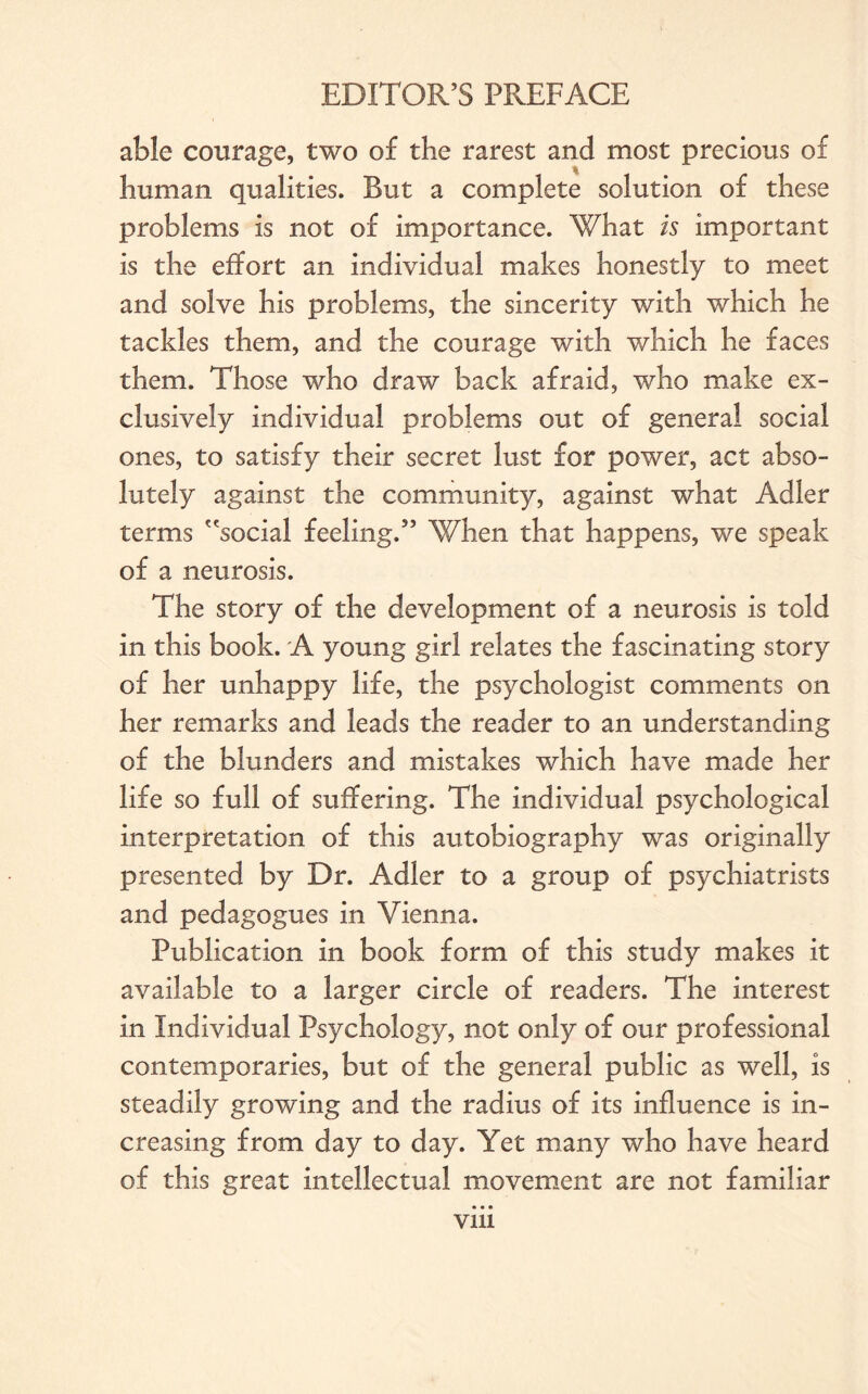 able courage, two of the rarest and most precious of human qualities. But a complete solution of these problems is not of importance. What is important is the effort an individual makes honestly to meet and solve his problems, the sincerity with which he tackles them, and the courage with which he faces them. Those who draw back afraid, who make ex¬ clusively individual problems out of general social ones, to satisfy their secret lust for power, act abso¬ lutely against the community, against what Adler terms social feeling.5’ When that happens, we speak of a neurosis. The story of the development of a neurosis is told in this book. A young girl relates the fascinating story of her unhappy life, the psychologist comments on her remarks and leads the reader to an understanding of the blunders and mistakes which have made her life so full of suffering. The individual psychological interpretation of this autobiography was originally presented by Dr. Adler to a group of psychiatrists and pedagogues in Vienna. Publication in book form of this study makes it available to a larger circle of readers. The interest in Individual Psychology, not only of our professional contemporaries, but of the general public as well, is steadily growing and the radius of its influence is in¬ creasing from day to day. Yet many who have heard of this great intellectual movement are not familiar Vlll
