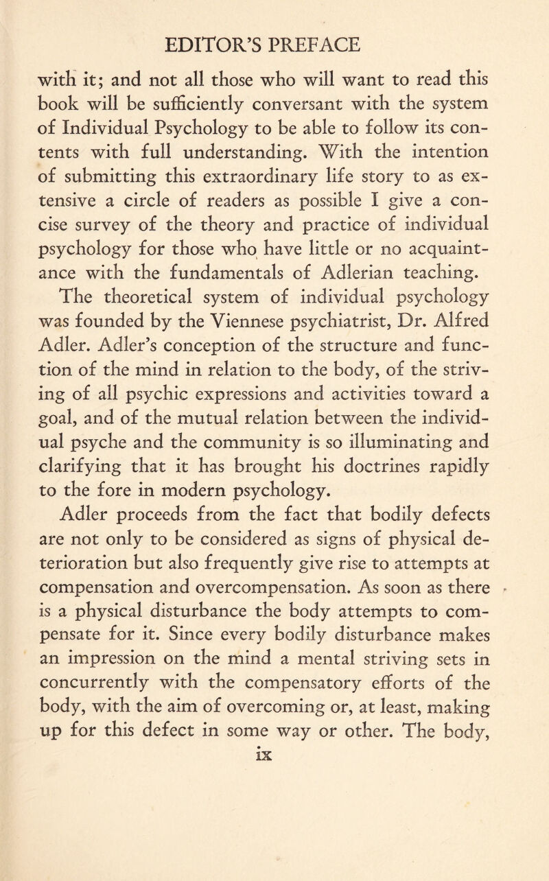 with it; and not all those who will want to read this book will be sufficiently conversant with the system of Individual Psychology to be able to follow its con¬ tents with full understanding. With the intention of submitting this extraordinary life story to as ex¬ tensive a circle of readers as possible I give a con¬ cise survey of the theory and practice of individual psychology for those who have little or no acquaint¬ ance with the fundamentals of Adlerian teaching. The theoretical system of individual psychology was founded by the Viennese psychiatrist, Dr. Alfred Adler. Adler’s conception of the structure and func¬ tion of the mind in relation to the body, of the striv¬ ing of all psychic expressions and activities toward a goal, and of the mutual relation between the individ¬ ual psyche and the community is so illuminating and clarifying that it has brought his doctrines rapidly to the fore in modern psychology. Adler proceeds from the fact that bodily defects are not only to be considered as signs of physical de¬ terioration but also frequently give rise to attempts at compensation and overcompensation. As soon as there is a physical disturbance the body attempts to com¬ pensate for it. Since every bodily disturbance makes an impression on the mind a mental striving sets in concurrently with the compensatory efforts of the body, with the aim of overcoming or, at least, making up for this defect in some way or other. The body,