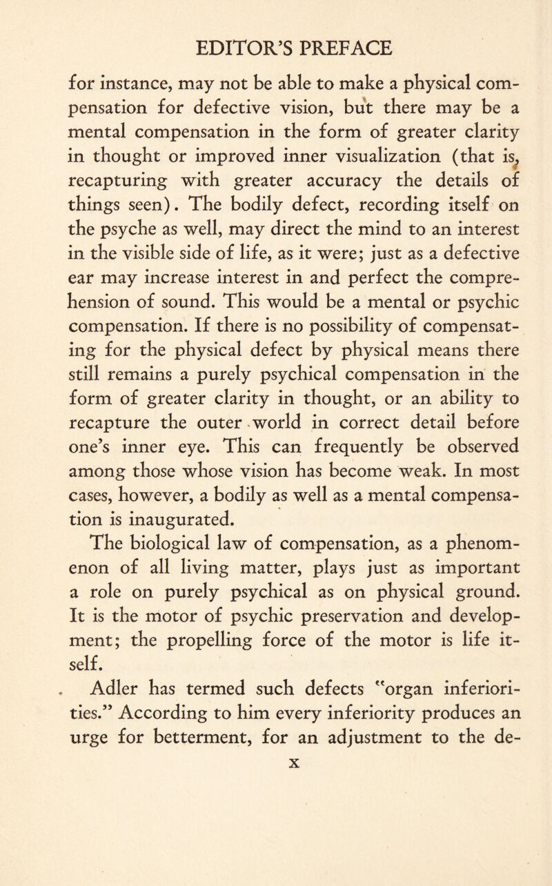 for instance, may not be able to make a physical com¬ pensation for defective vision, but there may be a mental compensation in the form of greater clarity in thought or improved inner visualization (that is, recapturing with greater accuracy the details of things seen). The bodily defect, recording itself on the psyche as well, may direct the mind to an interest in the visible side of life, as it were; just as a defective ear may increase interest in and perfect the compre¬ hension of sound. This would be a mental or psychic compensation. If there is no possibility of compensat¬ ing for the physical defect by physical means there still remains a purely psychical compensation in the form of greater clarity in thought, or an ability to recapture the outer - world in correct detail before one’s inner eye. This can frequently be observed among those whose vision has become weak. In most cases, however, a bodily as well as a mental compensa¬ tion is inaugurated. The biological law of compensation, as a phenom¬ enon of all living matter, plays just as important a role on purely psychical as on physical ground. It is the motor of psychic preservation and develop¬ ment; the propelling force of the motor is life it¬ self. Adler has termed such defects organ inferiori¬ ties.” According to him every inferiority produces an urge for betterment, for an adjustment to the de-