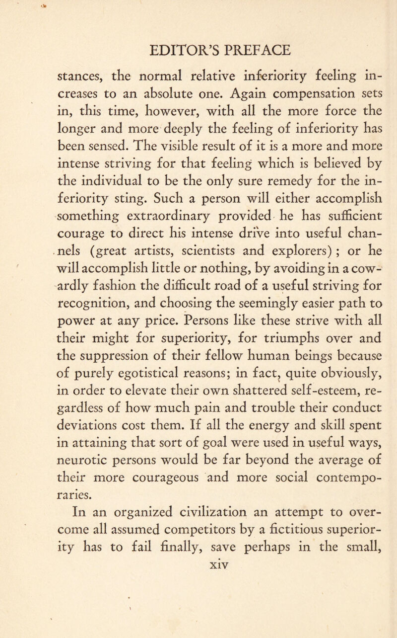 stances, the normal relative inferiority feeling in¬ creases to an absolute one. Again compensation sets in, this time, however, with all the more force the longer and more deeply the feeling of inferiority has been sensed. The visible result of it is a more and more intense striving for that feeling which is believed by the individual to be the only sure remedy for the in¬ feriority sting. Such a person will either accomplish something extraordinary provided he has sufficient courage to direct his intense drive into useful chan¬ nels (great artists, scientists and explorers); or he will accomplish little or nothing, by avoiding in a cow¬ ardly fashion the difficult road of a useful striving for recognition, and choosing the seemingly easier path to power at any price. Persons like these strive with all their might for superiority, for triumphs over and the suppression of their fellow human beings because of purely egotistical reasons; in fact, quite obviously, in order to elevate their own shattered self-esteem, re¬ gardless of how much pain and trouble their conduct deviations cost them. If all the energy and skill spent in attaining that sort of goal were used in useful ways, neurotic persons would be far beyond the average of their more courageous and more social contempo¬ raries. In an organized civilization an attempt to over¬ come all assumed competitors by a fictitious superior¬ ity has to fail finally, save perhaps in the small,