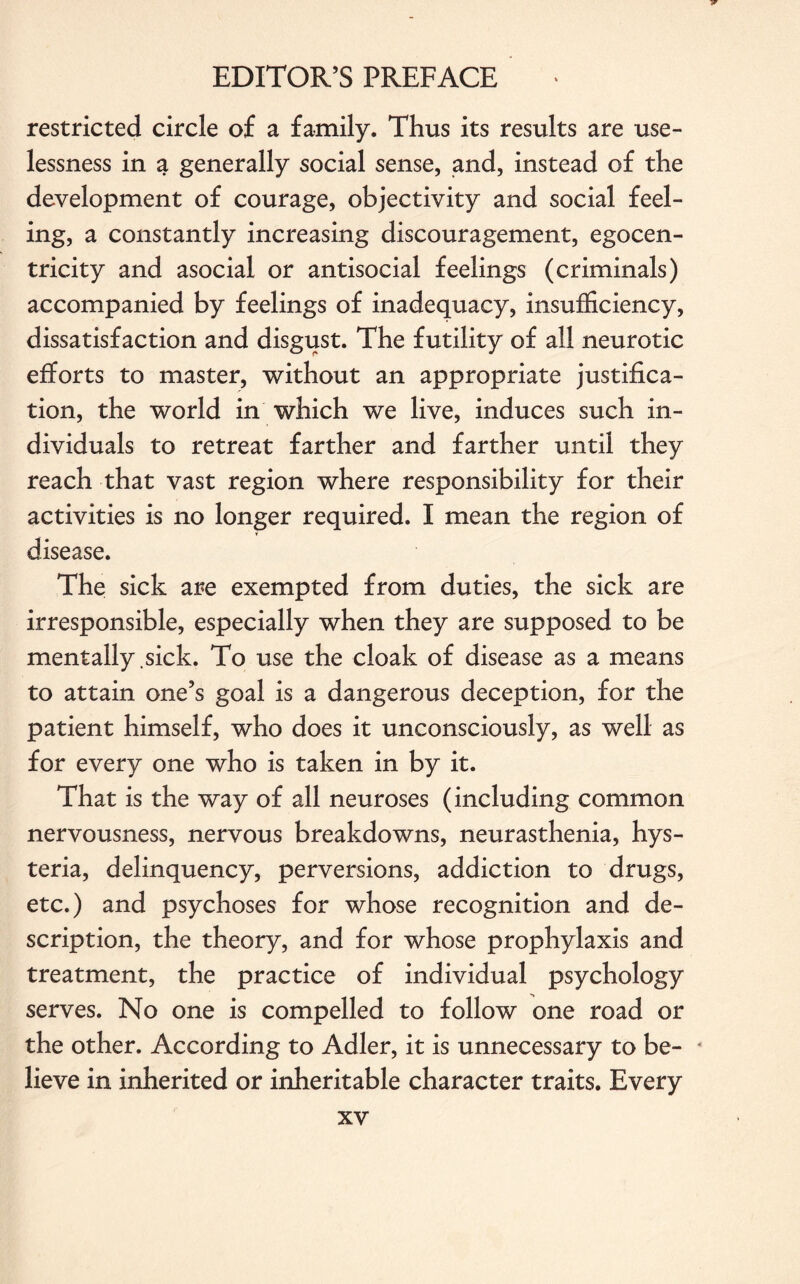 restricted circle of a family. Thus its results are use¬ lessness in a generally social sense, and, instead of the development of courage, objectivity and social feel¬ ing, a constantly increasing discouragement, egocen- tricity and asocial or antisocial feelings (criminals) accompanied by feelings of inadequacy, insufficiency, dissatisfaction and disgust. The futility of all neurotic efforts to master, without an appropriate justifica¬ tion, the world in which we live, induces such in¬ dividuals to retreat farther and farther until they reach that vast region where responsibility for their activities is no longer required. I mean the region of disease. The sick are exempted from duties, the sick are irresponsible, especially when they are supposed to be mentally sick. To use the cloak of disease as a means to attain one’s goal is a dangerous deception, for the patient himself, who does it unconsciously, as well as for every one who is taken in by it. That is the way of all neuroses (including common nervousness, nervous breakdowns, neurasthenia, hys¬ teria, delinquency, perversions, addiction to drugs, etc.) and psychoses for whose recognition and de¬ scription, the theory, and for whose prophylaxis and treatment, the practice of individual psychology serves. No one is compelled to follow one road or the other. According to Adler, it is unnecessary to be- * lieve in inherited or inheritable character traits. Every