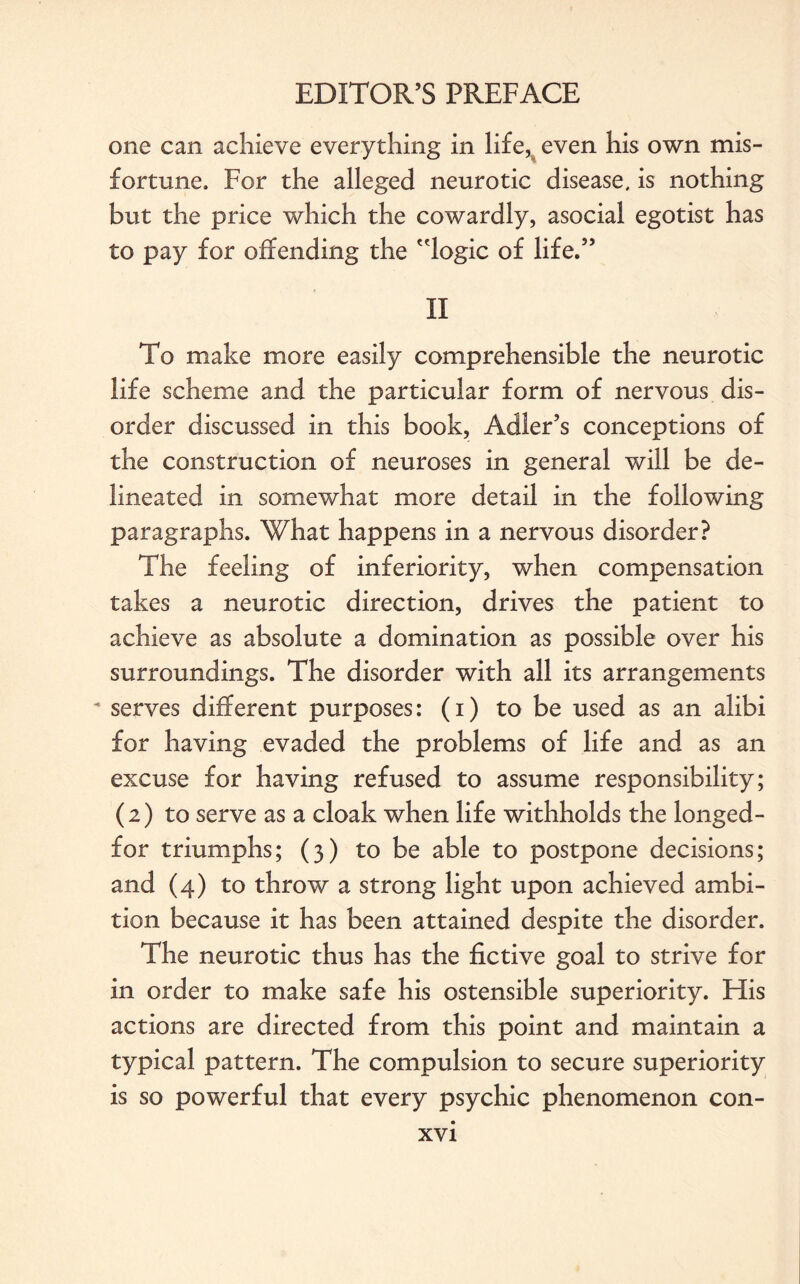 one can achieve everything in life, even his own mis¬ fortune. For the alleged neurotic disease, is nothing but the price which the cowardly, asocial egotist has to pay for offending the 'logic of life.” II To make more easily comprehensible the neurotic life scheme and the particular form of nervous dis¬ order discussed in this book, Adler’s conceptions of the construction of neuroses in general will be de¬ lineated in somewhat more detail in the following paragraphs. What happens in a nervous disorder? The feeling of inferiority, when compensation takes a neurotic direction, drives the patient to achieve as absolute a domination as possible over his surroundings. The disorder with all its arrangements serves different purposes: (i) to be used as an alibi for having evaded the problems of life and as an excuse for having refused to assume responsibility; (2) to serve as a cloak when life withholds the longed- for triumphs; (3) to be able to postpone decisions; and (4) to throw a strong light upon achieved ambi¬ tion because it has been attained despite the disorder. The neurotic thus has the fictive goal to strive for in order to make safe his ostensible superiority. His actions are directed from this point and maintain a typical pattern. The compulsion to secure superiority is so powerful that every psychic phenomenon con-