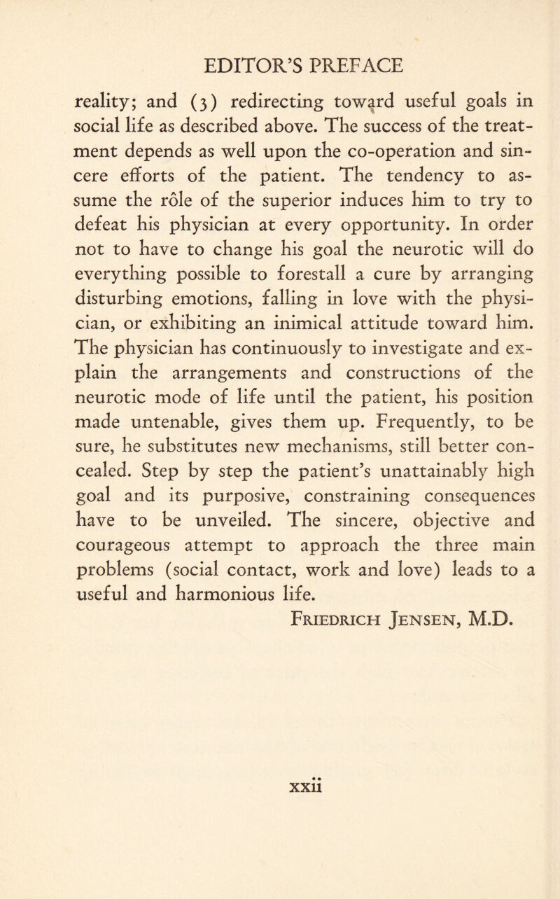 reality; and (3) redirecting toward useful goals in social life as described above. The success of the treat¬ ment depends as well upon the co-operation and sin¬ cere efforts of the patient. The tendency to as¬ sume the role of the superior induces him to try to defeat his physician at every opportunity. In order not to have to change his goal the neurotic will do everything possible to forestall a cure by arranging disturbing emotions, falling in love with the physi¬ cian, or exhibiting an inimical attitude toward him. The physician has continuously to investigate and ex¬ plain the arrangements and constructions of the neurotic mode of life until the patient, his position made untenable, gives them up. Frequently, to be sure, he substitutes new mechanisms, still better con¬ cealed. Step by step the patient’s unattainably high goal and its purposive, constraining consequences have to be unveiled. The sincere, objective and courageous attempt to approach the three main problems (social contact, work and love) leads to a useful and harmonious life. Friedrich Jensen, M.D.