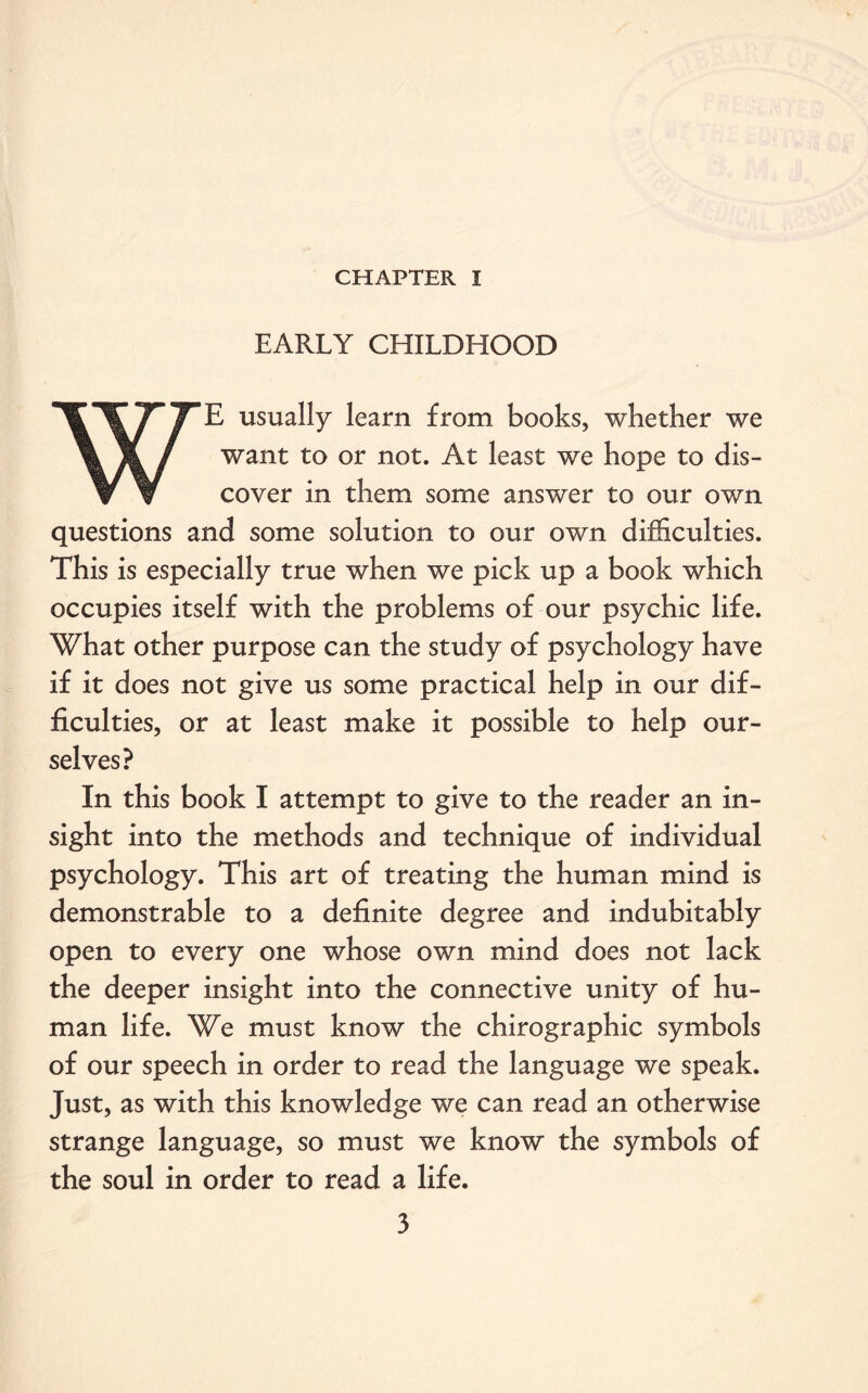 CHAPTER I EARLY CHILDHOOD WE usually learn from books, whether we want to or not. At least we hope to dis¬ cover in them some answer to our own questions and some solution to our own difficulties. This is especially true when we pick up a book which occupies itself with the problems of our psychic life. What other purpose can the study of psychology have if it does not give us some practical help in our dif¬ ficulties, or at least make it possible to help our¬ selves? In this book I attempt to give to the reader an in¬ sight into the methods and technique of individual psychology. This art of treating the human mind is demonstrable to a definite degree and indubitably open to every one whose own mind does not lack the deeper insight into the connective unity of hu¬ man life. We must know the chirographic symbols of our speech in order to read the language we speak. Just, as with this knowledge we can read an otherwise strange language, so must we know the symbols of the soul in order to read a life.