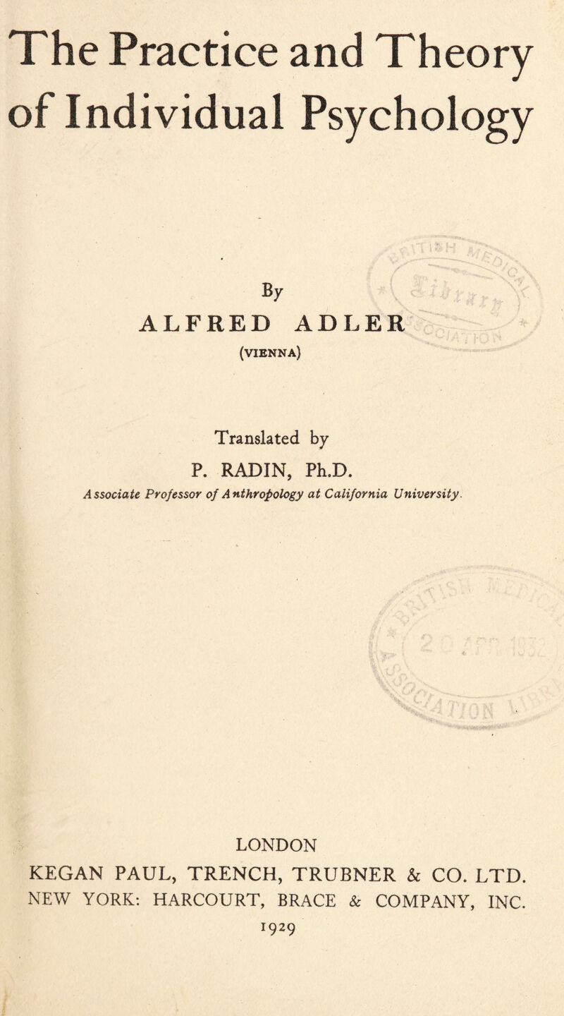 The Practice and Theory of Individual Psychology By ALFRED ADLER (VIENNA) Translated by P. RADIN, Ph.D. Associate Professor of Anthropology at California University. LONDON KEGAN PAUL, TRENCH, TRUBNER & CO. LTD. NEW YORK: HARCOURT, BRACE & COMPANY, INC. 1929