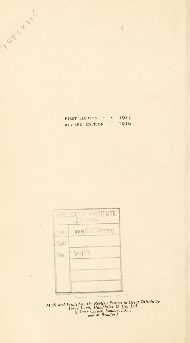 first edition - - 192 5 REVISED EDITION ** I929 Made and Printed by the Replika Process in Great Britain by Maae a p Humphries & Co Ltd. 3 Amen Corner, London, it.C.4 and at Bradford