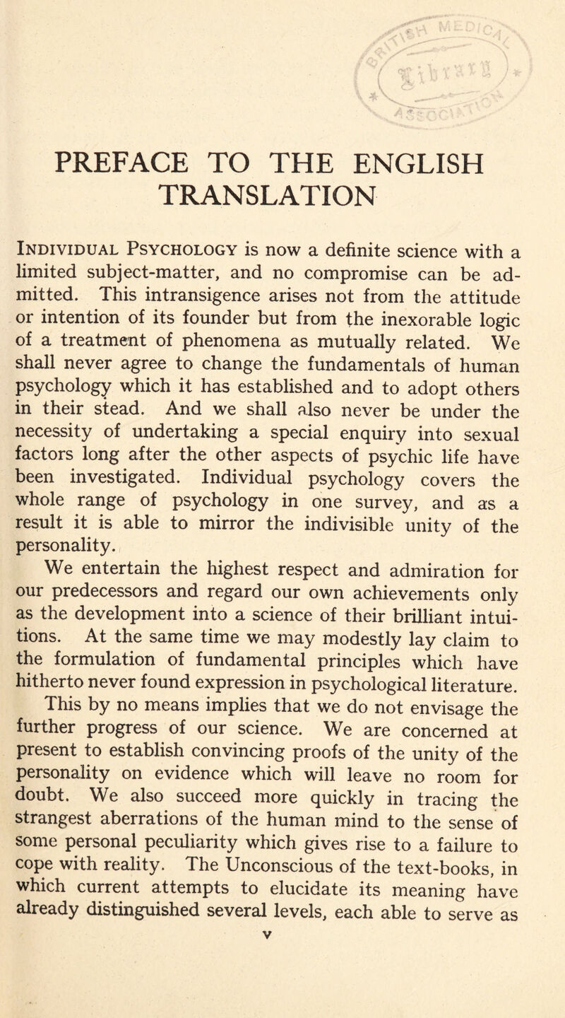 PREFACE TO THE ENGLISH TRANSLATION Individual Psychology is now a definite science with a limited subject-matter, and no compromise can be ad¬ mitted. This intransigence arises not from the attitude or intention of its founder but from the inexorable logic of a treatment of phenomena as mutually related. We shall never agree to change the fundamentals of human psychology which it has established and to adopt others in their stead. And we shall also never be under the necessity of undertaking a special enquiry into sexual factors long after the other aspects of psychic life have been investigated. Individual psychology covers the whole range of psychology in one survey, and as a result it is able to mirror the indivisible unity of the personality. We entertain the highest respect and admiration for our predecessors and regard our own achievements only as the development into a science of their brilliant intui¬ tions. At the same time we may modestly lay claim to the formulation of fundamental principles which have hitherto never found expression in psychological literature. This by no means implies that we do not envisage the further progress of our science. We are concerned at present to establish convincing proofs of the unity of the personality on evidence which will leave no room for doubt. We also succeed more quickly in tracing the strangest aberrations of the human mind to the sense of some personal peculiarity which gives rise to a failure to cope with reality. The Unconscious of the text-books, in which current attempts to elucidate its meaning have already distinguished several levels, each able to serve as