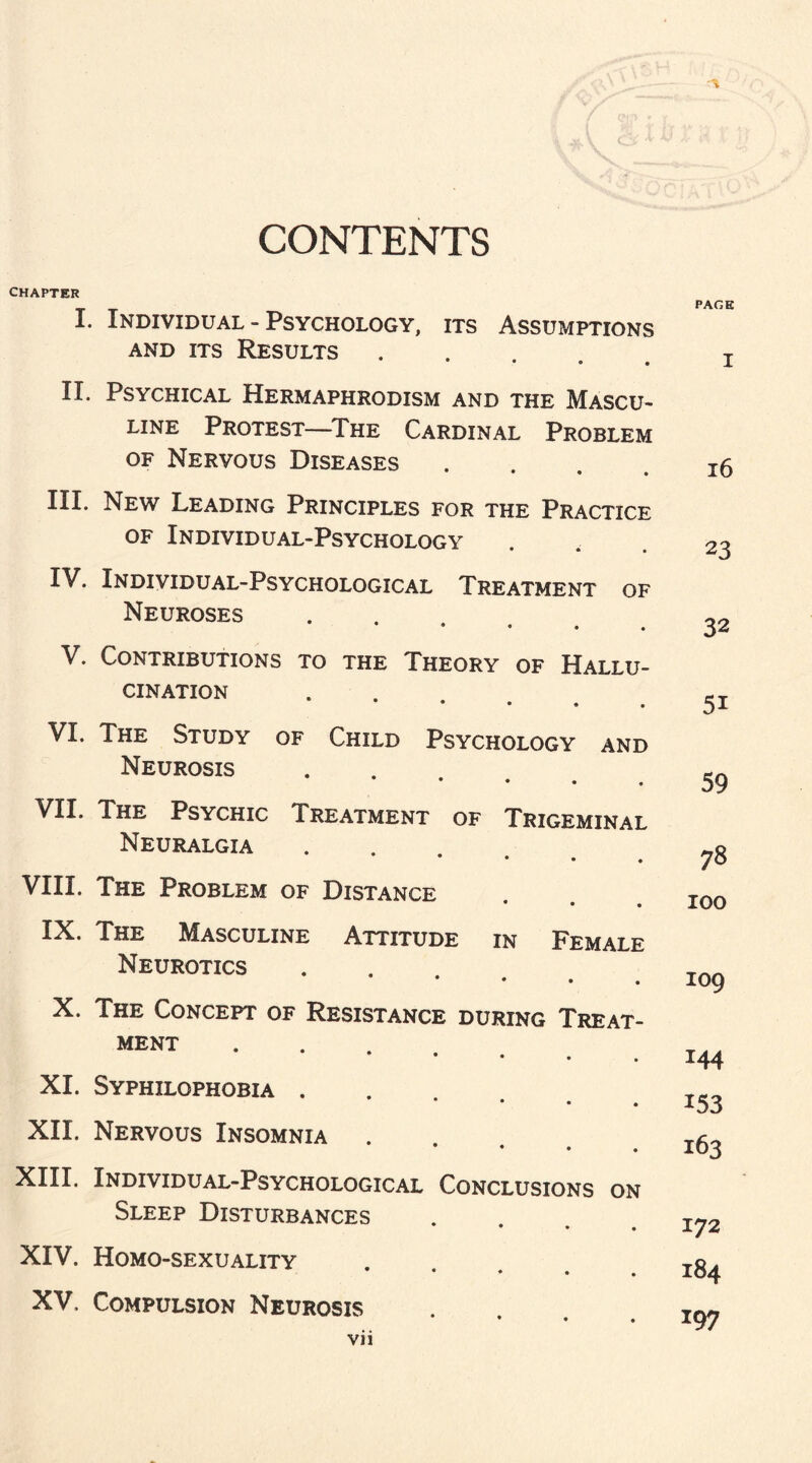 CONTENTS CHAPTER I. Individual - Psychology, its Assumptions and its Results. II. Psychical Hermaphrodism and the Mascu¬ line Protest—The Cardinal Problem of Nervous Diseases .... III. New Leading Principles for the Practice of Individual-Psychology IV. Individual-Psychological Treatment of Neuroses • • • • V. Contributions to the Theory of Hallu¬ cination .... VI. The Study of Child Psychology and Neurosis .... ^II* The Psychic Treatment of Trigeminal Neuralgia • • • . VIII. The Problem of Distance IX. The Masculine Attitude in Female Neurotics 9 • • X. The Concept of Resistance during Treat¬ ment . XI. Syphilophobia . XII. Nervous Insomnia • * . . XIII. Individual-Psychological Conclusions on Sleep Disturbances • • • XIV. Homo-sexuality * • • XV. Compulsion Neurosis * « • vii PACE I 16 23 32 5i 59 78 100 109 144 153 163 172 184 197