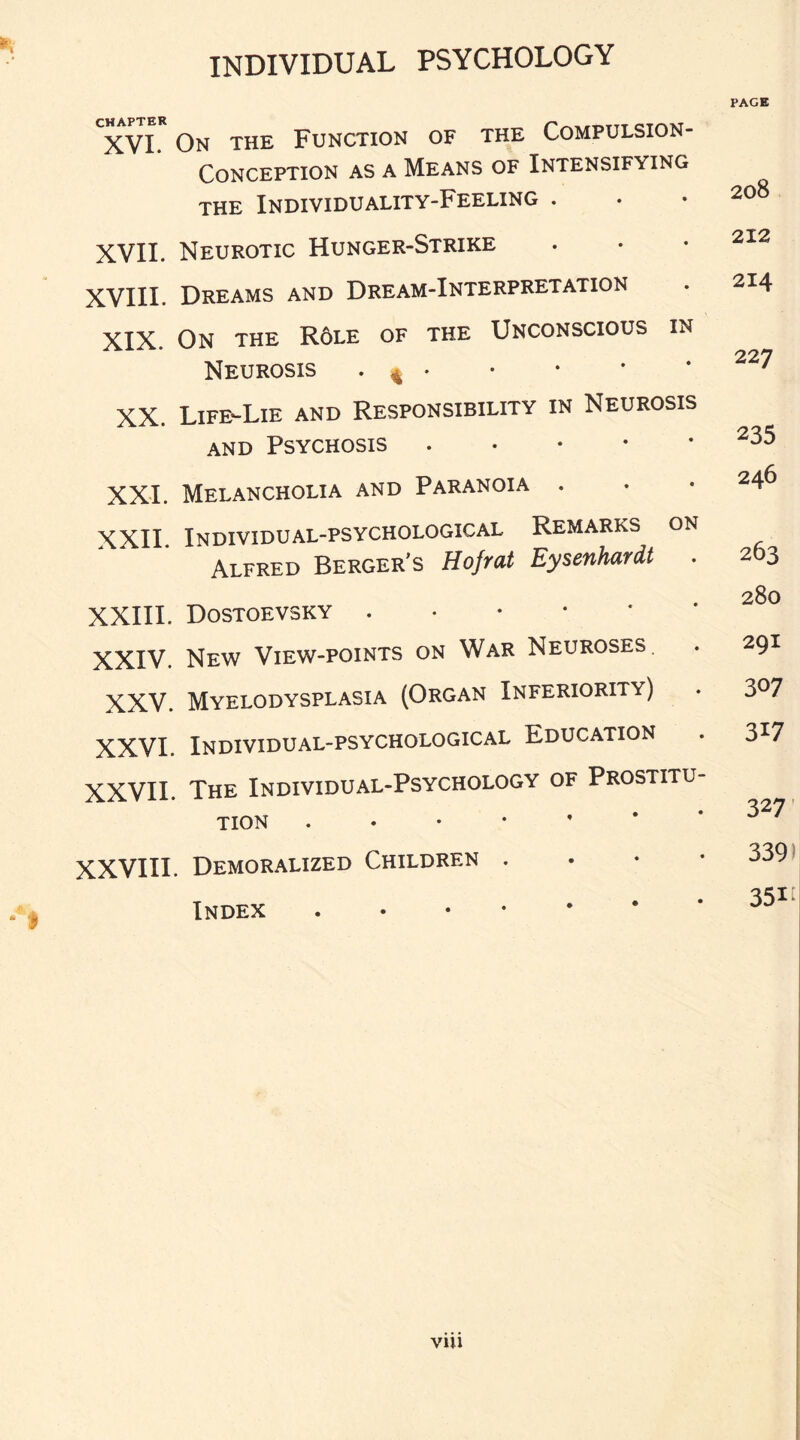 XVI. On the Function of the Compulsion- Conception as a Means of Intensifying the Individuality-Feeling . XVII. Neurotic Hunger-Strike XVIII. Dreams and Dream-Interpretation XIX. On the R6le of the Unconscious in Neurosis . 4 • XX. Life-Lie and Responsibility in Neurosis and Psychosis. XXI. Melancholia and Paranoia . XXII. Individual-psychological Remarks on Alfred Berger's Hofrat Eysenhardt . XXIII. Dostoevsky .•••*• XXIV. New View-points on War Neuroses. XXV. Myelodysplasia (Organ Inferiority) XXVI. Individual-psychological Education XXVII. The Individual-Psychology of Prostitu¬ tion . XXVIII. Demoralized Children • Index . PAGE 208 212 214 22 7 235 246 263 280 29I 307 317 327 339) 35I[