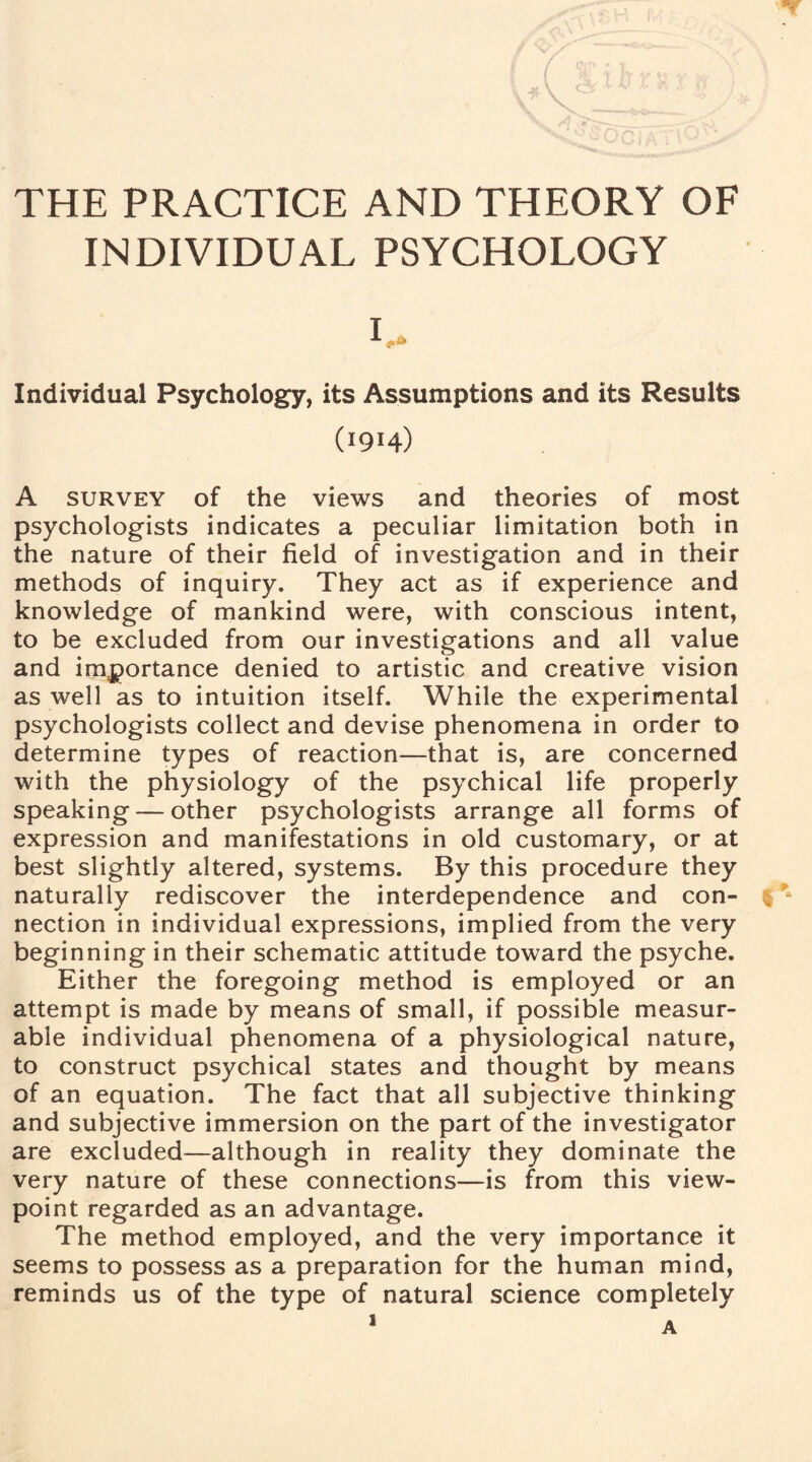 INDIVIDUAL PSYCHOLOGY Individual Psychology, its Assumptions and its Results (1914) A survey of the views and theories of most psychologists indicates a peculiar limitation both in the nature of their field of investigation and in their methods of inquiry. They act as if experience and knowledge of mankind were, with conscious intent, to be excluded from our investigations and all value and importance denied to artistic and creative vision as well as to intuition itself. While the experimental psychologists collect and devise phenomena in order to determine types of reaction—that is, are concerned with the physiology of the psychical life properly speaking — other psychologists arrange all forms of expression and manifestations in old customary, or at best slightly altered, systems. By this procedure they naturally rediscover the interdependence and con¬ nection in individual expressions, implied from the very beginning in their schematic attitude toward the psyche. Either the foregoing method is employed or an attempt is made by means of small, if possible measur¬ able individual phenomena of a physiological nature, to construct psychical states and thought by means of an equation. The fact that all subjective thinking and subjective immersion on the part of the investigator are excluded—although in reality they dominate the very nature of these connections—is from this view¬ point regarded as an advantage. The method employed, and the very importance it seems to possess as a preparation for the human mind, reminds us of the type of natural science completely