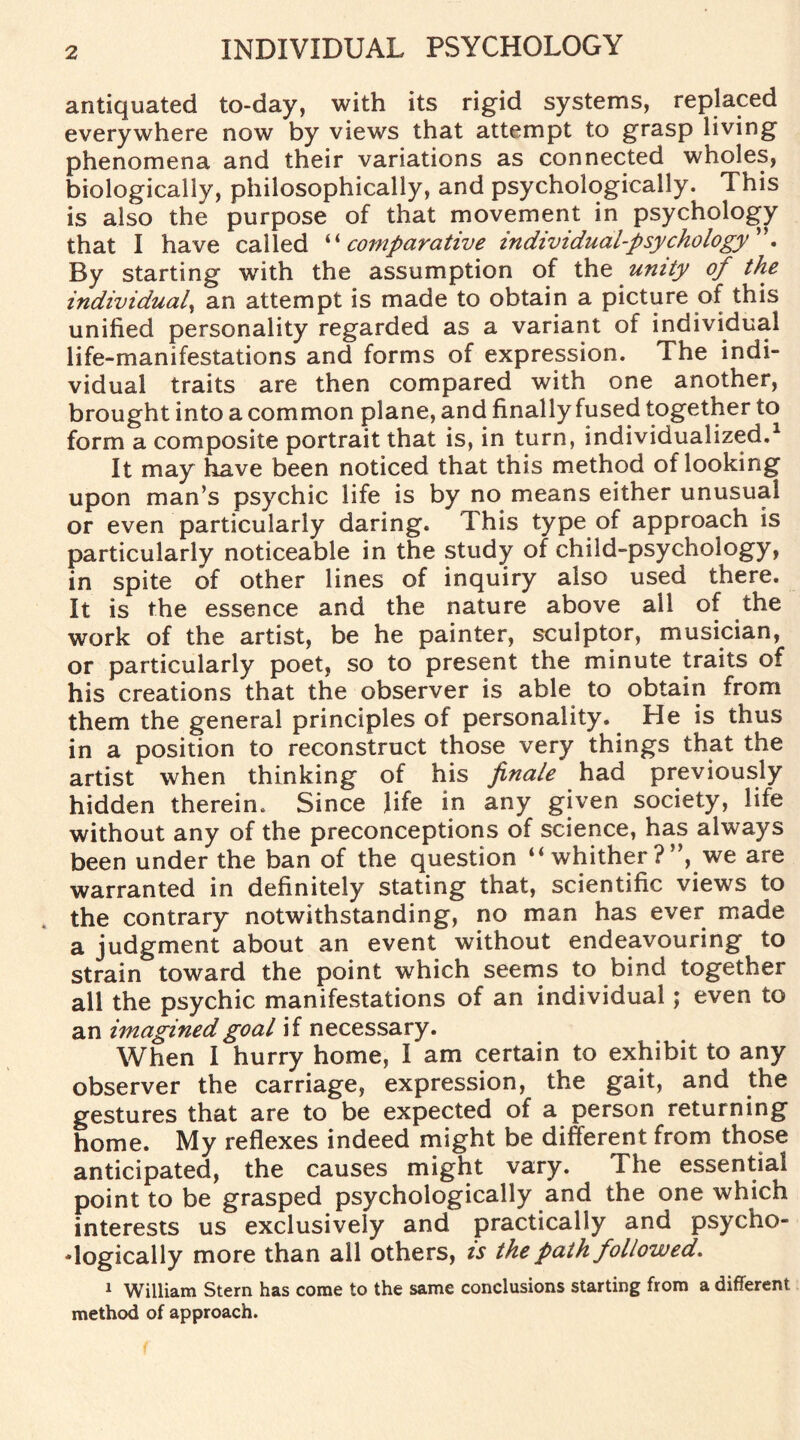 antiquated to-day, with its rigid systems, replaced everywhere now by views that attempt to grasp living phenomena and their variations as connected wholes, biologically, philosophically, and psychologically. This is also the purpose of that movement in psychology that I have called “comparative individual-psychology ”. By starting with the assumption of the unity of the individual, an attempt is made to obtain a picture of this unified personality regarded as a variant of individual life-manifestations and forms of expression. The indi¬ vidual traits are then compared with one another, brought into a common plane, and finally fused together to form a composite portrait that is, in turn, individualized.1 It may have been noticed that this method of looking upon man’s psychic life is by no means either unusual or even particularly daring. This type of approach is particularly noticeable in the study of child-psychology, in spite of other lines of inquiry also used there. It is the essence and the nature above all of the work of the artist, be he painter, sculptor, musician, or particularly poet, so to present the minute traits of his creations that the observer is able to obtain from them the general principles of personality. He is thus in a position to reconstruct those very things that the artist when thinking of his finale had previously hidden therein. Since life in any given society, life without any of the preconceptions of science, has always been under the ban of the question “ whither ?”, we are warranted in definitely stating that, scientific views to the contrary notwithstanding, no man has ever made a judgment about an event without endeavouring to strain toward the point which seems to bind together all the psychic manifestations of an individual; even to an imagined goal if necessary. When I hurry home, I am certain to exhibit to any observer the carriage, expression, the gait, and the gestures that are to be expected of a person returning home. My reflexes indeed might be different from those anticipated, the causes might vary. The essential point to be grasped psychologically and the one which interests us exclusively and practically and psycho¬ logically more than all others, is the path followed. 1 William Stern has come to the same conclusions starting from a different method of approach.