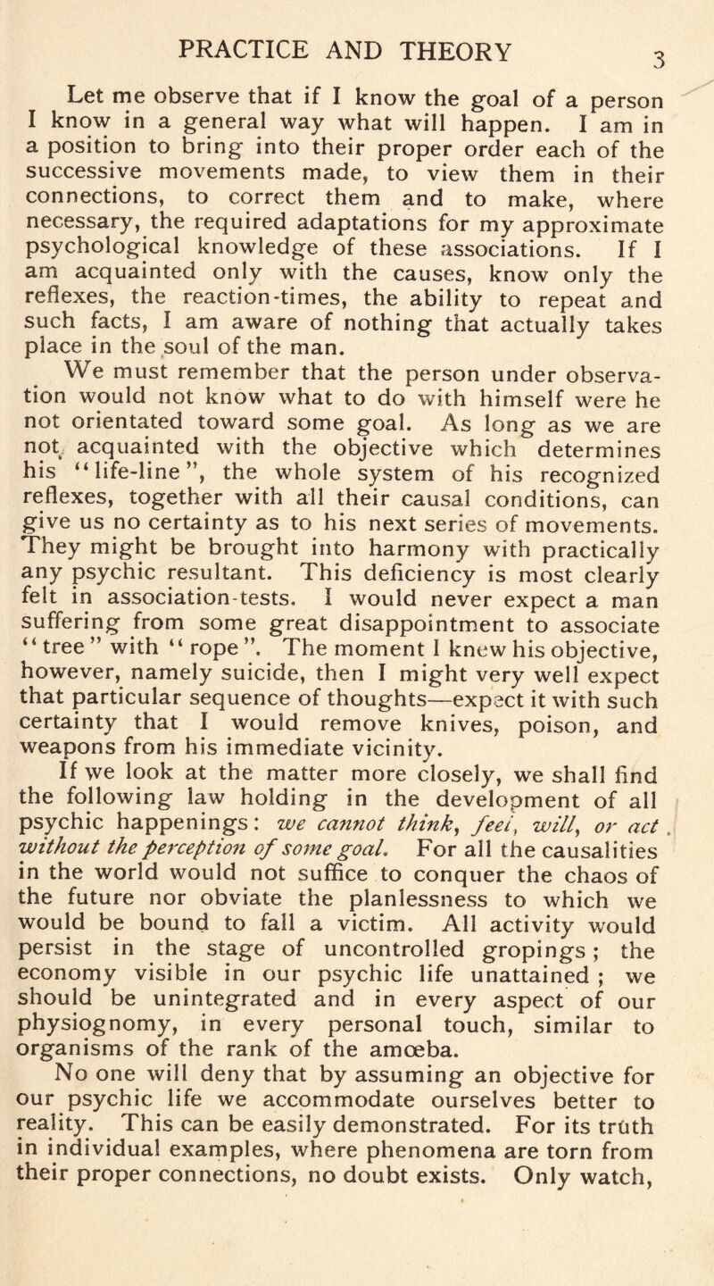 3 Let me observe that if I know the goal of a person I know in a general way what will happen. I am in a position to bring into their proper order each of the successive movements made, to view them in their connections, to correct them and to make, where necessary, the required adaptations for my approximate psychological knowledge of these associations. If I am acquainted only with the causes, know only the reflexes, the reaction-times, the ability to repeat and such facts, I am aware of nothing that actually takes place in the soul of the man. We must remember that the person under observa¬ tion would not know what to do with himself were he not orientated toward some goal. As long as we are not acquainted with the objective which determines his “life-line”, the whole system of his recognized reflexes, together with all their causal conditions, can give us no certainty as to his next series of movements. They might be brought into harmony with practically any psychic resultant. This deficiency is most clearly felt in association-tests. I would never expect a man suffering from some great disappointment to associate “ tree ” with “ rope The moment I knew his objective, however, namely suicide, then I might very well expect that particular sequence of thoughts—expect it with such certainty that I would remove knives, poison, and weapons from his immediate vicinity. If we look at the matter more closely, we shall find the following law holding in the development of all psychic happenings: we cannot think, feel, will, or act , without the perception of some goal. For all the causalities in the world would not suffice to conquer the chaos of the future nor obviate the planlessness to which we would be bound to fall a victim. All activity would persist in the stage of uncontrolled gropings; the economy visible in our psychic life unattained ; we should be unintegrated and in every aspect of our physiognomy, in every personal touch, similar to organisms of the rank of the amoeba. No one will deny that by assuming an objective for our psychic life we accommodate ourselves better to reality. This can be easily demonstrated. For its troth in individual examples, where phenomena are torn from their proper connections, no doubt exists. Only watch,