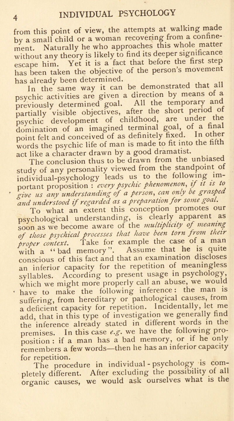 from this point of view, the attempts at walking made by a small child or a woman recovering from a confine¬ ment. Naturally he who approaches this whole matter without any theory is likely to find its deeper significance escape him. Yet it is a fact that before the first step has been taken the objective of the person’s movement has already been determined. In the same way it can be demonstrated that all psychic activities are given a direction by means of a previously determined goal. All the temporary ancJ. partially visible objectives, after the short period ot psychic development of childhood, are under the domination of an imagined terminal goal, of a final point felt and conceived of as definitely fixed. In other words the psychic life of man is made to fit into the nith act like a character drawn by a good dramatist. The conclusion thus to be drawn from the unbiased study of any personality viewed from the standpoint of individual-psychology leads us to the following im¬ portant proposition : every psychic phenomenon, if it is to p-ive us any understanding of a person, can only be grasped hnd understood if regarded as a preparation for some goal. To what an extent this conception promotes our psychological understanding, is clearly apparent as soon as we become aware of the multiplicity of meaning of those psychical processes that have been torn from their proper context. Take for example the case of a man with a “bad memory”. Assume that he is quite conscious of this fact and that an examination discloses an inferior capacity for the repetition of meaningless syllables. According to present usage in psychology, which we might more properly call an abuse, we would * have to make the following inference i the man is suffering, from hereditary or pathological causes, from a deficient capacity for repetition. Incidentally, let me add, that in this type of investigation we generally find the inference already stated in different words in the premises. In this case e.g. we have the following pro¬ position : if a man has a bad memory, or if he only remembers a few words—then he has an inferior capacity for repetition. The procedure in individual - psychology is com¬ pletely different. After excluding the possibility of all organic causes, we would ask ourselves what is the