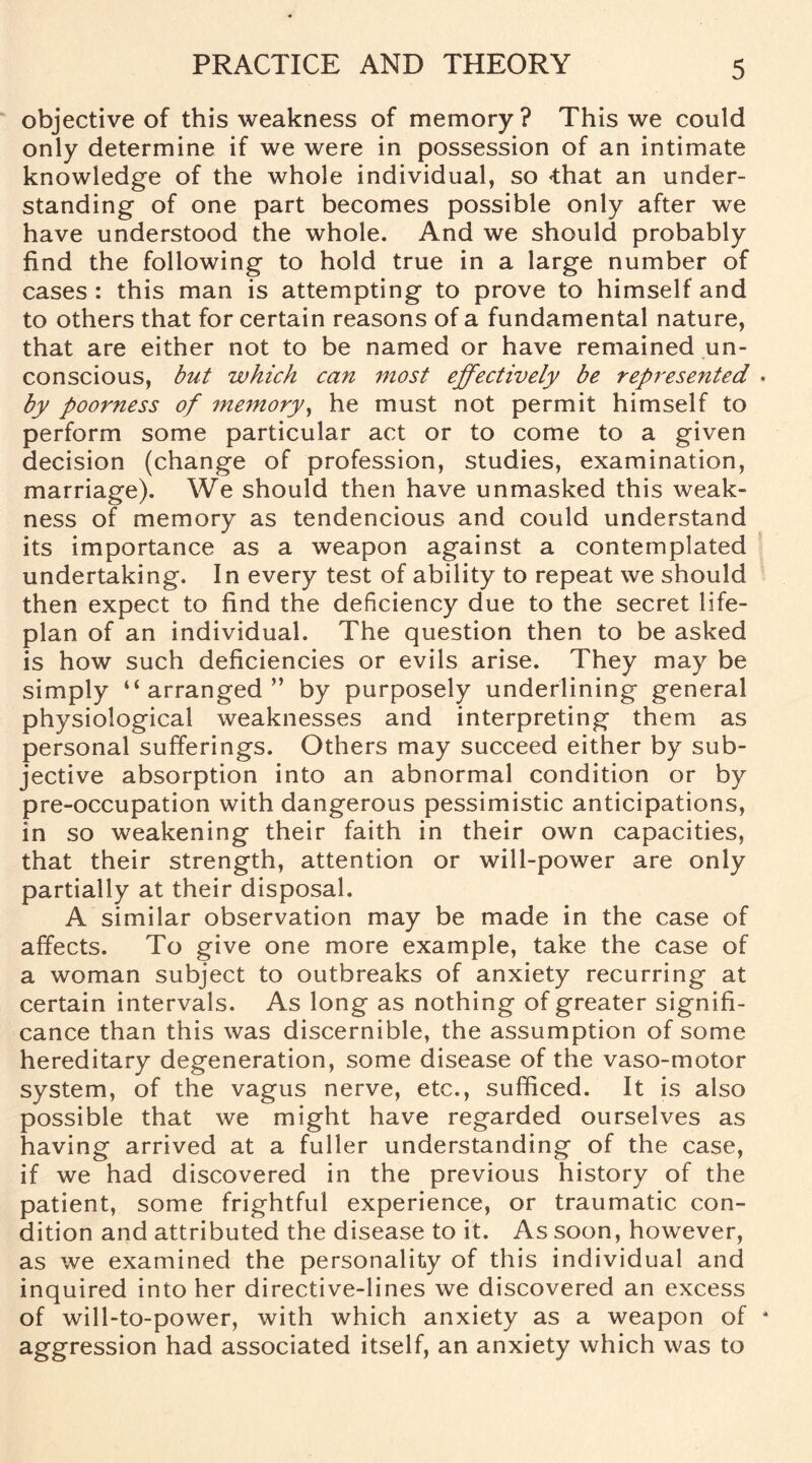objective of this weakness of memory? This we could only determine if we were in possession of an intimate knowledge of the whole individual, so <that an under¬ standing of one part becomes possible only after we have understood the whole. And we should probably find the following to hold true in a large number of cases : this man is attempting to prove to himself and to others that for certain reasons of a fundamental nature, that are either not to be named or have remained un¬ conscious, but which can most effectively be represented by poorness of memory, he must not permit himself to perform some particular act or to come to a given decision (change of profession, studies, examination, marriage). We should then have unmasked this weak¬ ness of memory as tendencious and could understand its importance as a weapon against a contemplated undertaking. In every test of ability to repeat we should then expect to find the deficiency due to the secret life- plan of an individual. The question then to be asked is how such deficiencies or evils arise. They may be simply “arranged” by purposely underlining general physiological weaknesses and interpreting them as personal sufferings. Others may succeed either by sub¬ jective absorption into an abnormal condition or by pre-occupation with dangerous pessimistic anticipations, in so weakening their faith in their own capacities, that their strength, attention or will-power are only partially at their disposal. A similar observation may be made in the case of affects. To give one more example, take the case of a woman subject to outbreaks of anxiety recurring at certain intervals. As long as nothing of greater signifi¬ cance than this was discernible, the assumption of some hereditary degeneration, some disease of the vaso-motor system, of the vagus nerve, etc., sufficed. It is also possible that we might have regarded ourselves as having arrived at a fuller understanding of the case, if we had discovered in the previous history of the patient, some frightful experience, or traumatic con¬ dition and attributed the disease to it. As soon, however, as we examined the personality of this individual and inquired into her directive-lines we discovered an excess of will-to-power, with which anxiety as a weapon of aggression had associated itself, an anxiety which was to