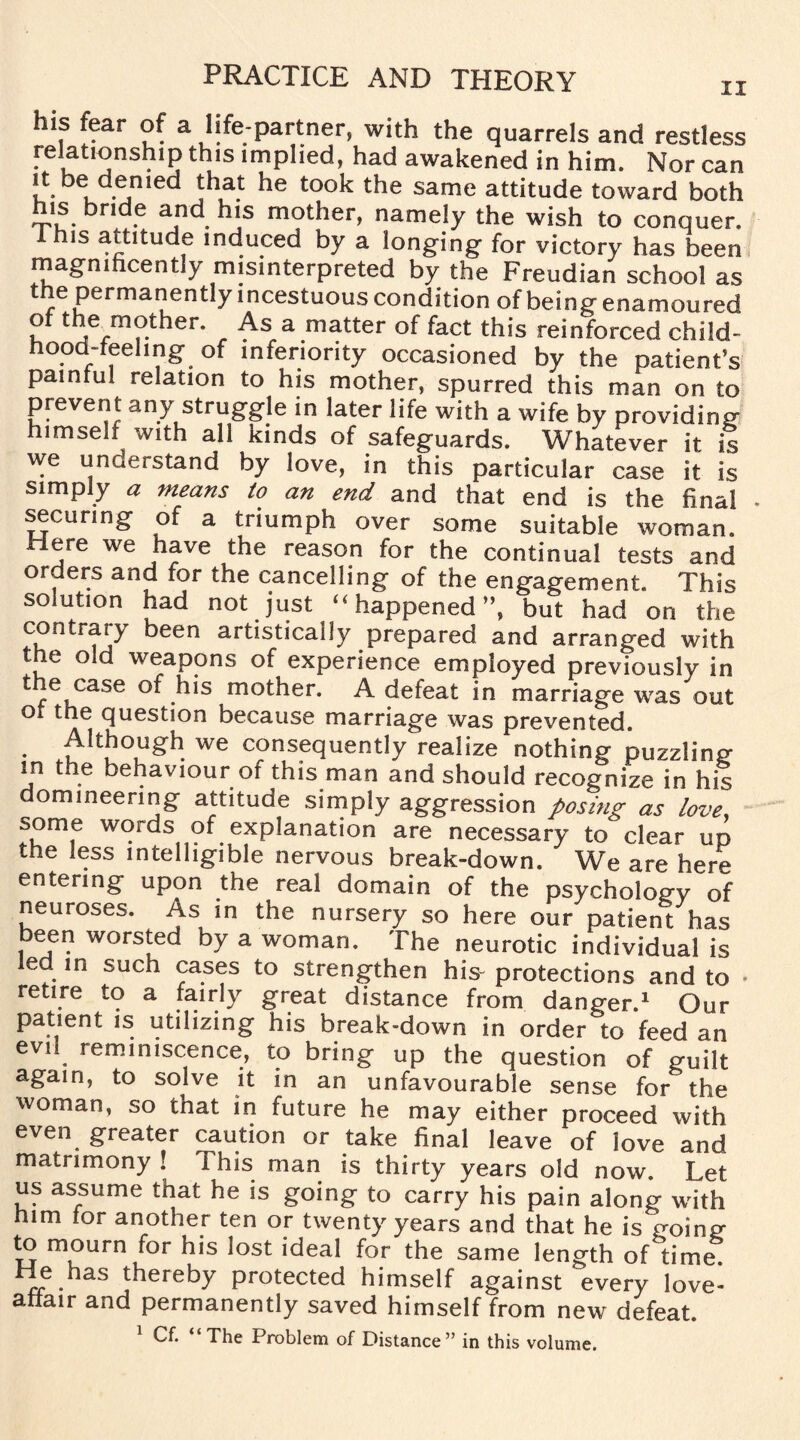 his fear of a life-partner, with the quarrels and restless relationship this implied, had awakened in him. Nor can it be denied that he took the same attitude toward both his bride and his mother, namely the wish to conquer, I his attitude induced by a longing for victory has been magnificently misinterpreted by the Freudian school as t e permanently incestuous condition of being enamoured o the mother. As a matter of fact this reinforced child- hood-feeling of inferiority occasioned by the patient’s painful relation to his mother, spurred this man on to prevent any struggle in later life with a wife by providing himself with all kinds of safeguards. Whatever it is we understand by love, in this particular case it is simply a means to an end and that end is the final securing of a triumph over some suitable woman. Here we have the reason for the continual tests and orders and for the cancelling of the engagement. Tfm solution had not just “ happened”, but had on the contraiy been artistically prepared and arranged with the old weapons of experience employed previously in the case of his mother. A defeat in marriage was out ot the question because marriage was prevented. Although we consequently realize nothing puzzling in the behaviour of this man and should recognize in his domineering attitude simply aggression posing as love, some words of explanation are necessary to clear up the less intelligible nervous break-down. We are here entering upon the real domain of the psychology of neuroses. As in the nursery so here our patient has been worsted by a woman. The neurotic individual is ed in such cases to strengthen his- protections and to • retire to a fairly great distance from danger.1 Our patient is utilizing his break-down in order to feed an evil reminiscence, to bring up the question of guilt again, to solve it in an unfavourable sense for the woman, so that in future he may either proceed with even greater caution or take final leave of love and matrimony! this man is thirty years old now. Let us assume that he is going to carry his pain along with him for another ten or twenty years and that he is going to mourn for his lost ideal for the same length of time. He has thereby protected himself against every love- affair and permanently saved himself from new defeat.
